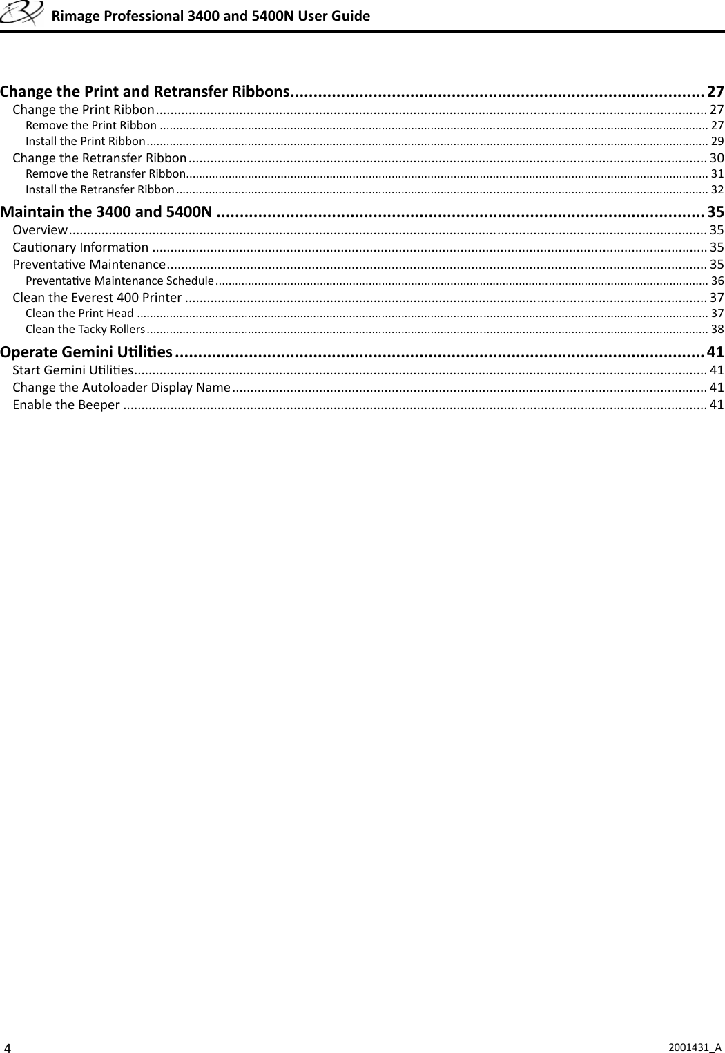 42001431_A  Rimage Professional 3400 and 5400N User GuideChange the Print and Retransfer Ribbons .......................................................................................... 27Change the Print Ribbon ........................................................................................................................................................ 27Remove the Print Ribbon ........................................................................................................................................................................ 27Install the Print Ribbon ............................................................................................................................................................................ 29Change the Retransfer Ribbon ............................................................................................................................................... 30Remove the Retransfer Ribbon................................................................................................................................................................ 31Install the Retransfer Ribbon ................................................................................................................................................................... 32Maintain the 3400 and 5400N .......................................................................................................... 35Overview ...................................................................................................................... .......................................................... 35Cau onary Informa on ......................................................................................................................................................... 35Preventa ve Maintenance ..................................................................................................................................................... 35Preventa ve Maintenance Schedule ....................................................................................................................................................... 36Clean the Everest 400 Printer ................................................................................................................................................ 37Clean the Print Head ............................................................................................................................................................................... 37Clean the Tacky Rollers ............................................................................................................................................................................ 38Operate Gemini U li es ................................................................................................................... 41Start Gemini U li es .............................................................................................................................................................. 41Change the Autoloader Display Name ................................................................................................................................... 41Enable the Beeper ................................................................................................................................................................. 41
