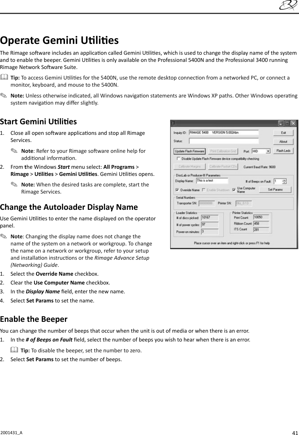 412001431_A    O perate  Gemini  U li esThe Rimage so ware includes an applica on called Gemini U li es, which is used to change the display name of the system and to enable the beeper.  Gemini U li es is only available on the Professional 5400N and the Professional 3400 running Rimage Network So ware Suite. Tip: To access Gemini U li es for the 5400N, use the remote desktop connec on from a networked PC, or connect a monitor, keyboard, and mouse to the 5400N. Note: Unless otherwise indicated, all Windows naviga on statements are Windows XP paths. Other Windows opera ng system naviga on may diﬀ er slightly.Start Gemini U li es1.  Close all open so ware applica ons and stop all Rimage Services. Note: Refer to your Rimage so ware online help for addi onal informa on.2. From the Windows Start menu select: All Programs &gt; Rimage &gt; U li es &gt; Gemini U li es. Gemini U li es opens.  Note: When the desired tasks are complete, start the Rimage Services.Change the Autoloader Display NameUse Gemini U li es to enter the name displayed on the operator panel. Note: Changing the display name does not change the name of the system on a network or workgroup. To change the name on a network or workgroup, refer to your setup and installa on instruc ons or the Rimage Advance Setup (Networking) Guide.1. Select the Override Name checkbox.2. Clear the Use Computer Name checkbox.3. In the Display Name ﬁ eld, enter the new name.4. Select Set Params to set the name.   Enable  the  BeeperYou can change the number of beeps that occur when the unit is out of media or when there is an error.1. In the # of Beeps on Fault ﬁ eld, select the number of beeps you wish to hear when there is an error. Tip: To disable the beeper, set the number to zero. 2. Select Set Params to set the number of beeps.