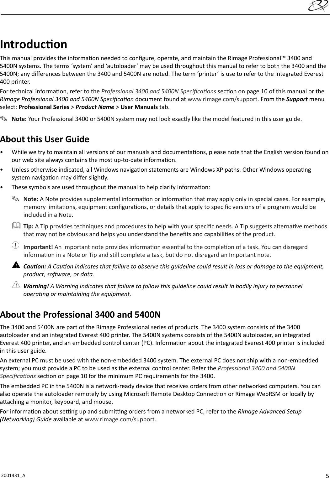 52001431_A   Introduc onThis manual provides the informa on needed to conﬁ gure, operate, and maintain the Rimage Professional™ 3400 and 5400N systems. The terms ‘system’ and ‘autoloader’ may be used throughout this manual to refer to both the 3400 and the 5400N; any diﬀ erences between the 3400 and 5400N are noted. The term ‘printer’ is use to refer to the integrated Everest 400 printer. For technical informa on, refer to the Professional 3400 and 5400N Speciﬁ ca ons sec on on page 10 of this manual or the Rimage Professional 3400 and 5400N Speciﬁ ca on document found at www.rimage.com/support. From the Support menu select: Professional Series &gt; Product Name &gt; User Manuals tab.  Note: Your Professional 3400 or 5400N system may not look exactly like the model featured in this user guide.About this User Guide•  While we try to maintain all versions of our manuals and documenta ons, please note that the English version found on our web site always contains the most up-to-date informa on. •  Unless otherwise indicated, all Windows naviga on statements are Windows XP paths. Other Windows opera ng system naviga on may diﬀ er slightly.•  These symbols are used throughout the manual to help clarify informa on: Note: A Note provides supplemental informa on or informa on that may apply only in special cases. For example, memory limita ons, equipment conﬁ gura ons, or details that apply to speciﬁ c versions of a program would be included in a Note. Tip: A Tip provides techniques and procedures to help with your speciﬁ c needs. A Tip suggests alterna ve methods that may not be obvious and helps you understand the beneﬁ ts and capabili es of the product. Important! An Important note provides informa on essen al to the comple on of a task. You can disregard informa on in a Note or Tip and s ll complete a task, but do not disregard an Important note. Cau on: A Cau on indicates that failure to observe this guideline could result in loss or damage to the equipment, product, so ware, or data. Warning! A Warning indicates that failure to follow this guideline could result in bodily injury to personnel opera ng or maintaining the equipment.About the Professional 3400 and 5400NThe 3400 and 5400N are part of the Rimage Professional series of products. The 3400 system consists of the 3400 autoloader and an integrated Everest 400 printer. The 5400N systems consists of the 5400N autoloader, an integrated Everest 400 printer, and an embedded control center (PC). Informa on about the integrated Everest 400 printer is included in this user guide.An external PC must be used with the non-embedded 3400 system. The external PC does not ship with a non-embedded system; you must provide a PC to be used as the external control center. Refer the Professional 3400 and 5400N Speciﬁ ca ons sec on on page 10 for the minimum PC requirements for the 3400.The embedded PC in the 5400N is a network-ready device that receives orders from other networked computers. You can also operate the autoloader remotely by using Microso  Remote Desktop Connec on or Rimage WebRSM or locally by a aching a monitor, keyboard, and mouse. For informa on about se  ng up and submi  ng orders from a networked PC, refer to the Rimage Advanced Setup (Networking) Guide available at www.rimage.com/support.