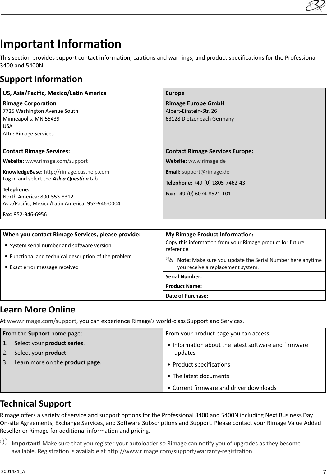 72001431_A   Important Informa onThis sec on provides support contact informa on, cau ons and warnings, and product speciﬁ ca ons for the Professional 3400 and 5400N.Support Informa onUS, Asia/Paciﬁ c, Mexico/La n America EuropeRimage Corpora on7725 Washington Avenue SouthMinneapolis, MN 55439USAA n: Rimage ServicesRimage Europe GmbHAlbert-Einstein-Str. 2663128 Dietzenbach GermanyContact Rimage Services:Website: www.rimage.com/supportKnowledgeBase: h p://rimage.custhelp.com Log in and select the Ask a Ques on tabTelephone:North America: 800-553-8312Asia/Paciﬁ c, Mexico/La n America: 952-946-0004Fax: 952-946-6956Contact Rimage Services Europe:Website: www.rimage.deEmail: support@rimage.deTelephone: +49-(0) 1805-7462-43Fax: +49-(0) 6074-8521-101When you contact Rimage Services, please provide:• System serial number and so ware version• Func onal and technical descrip on of the problem• Exact error message receivedMy Rimage Product Informa on:Copy this informa on from your Rimage product for future reference. Note: Make sure you update the Serial Number here any me you receive a replacement system.Serial Number:Product Name:Date of Purchase:Learn More OnlineAt www.rimage.com/support, you can experience Rimage’s world-class Support and Services.From the Support home page:1. Select your product series.2. Select your product.3.  Learn more on the product page.From your product page you can access:• Informa on about the latest so ware and ﬁ rmwareupdates• Product speciﬁ ca ons• The latest documents• Current ﬁ rmware and driver downloadsTechnical SupportRimage oﬀ ers a variety of service and support op ons for the Professional 3400 and 5400N including Next Business Day On-site Agreements, Exchange Services, and So ware Subscrip ons and Support. Please contact your Rimage Value Added Reseller or Rimage for addi onal informa on and pricing. Important! Make sure that you register your autoloader so Rimage can no fy you of upgrades as they become available. Registra on is available at h p://www.rimage.com/support/warranty-registra on.