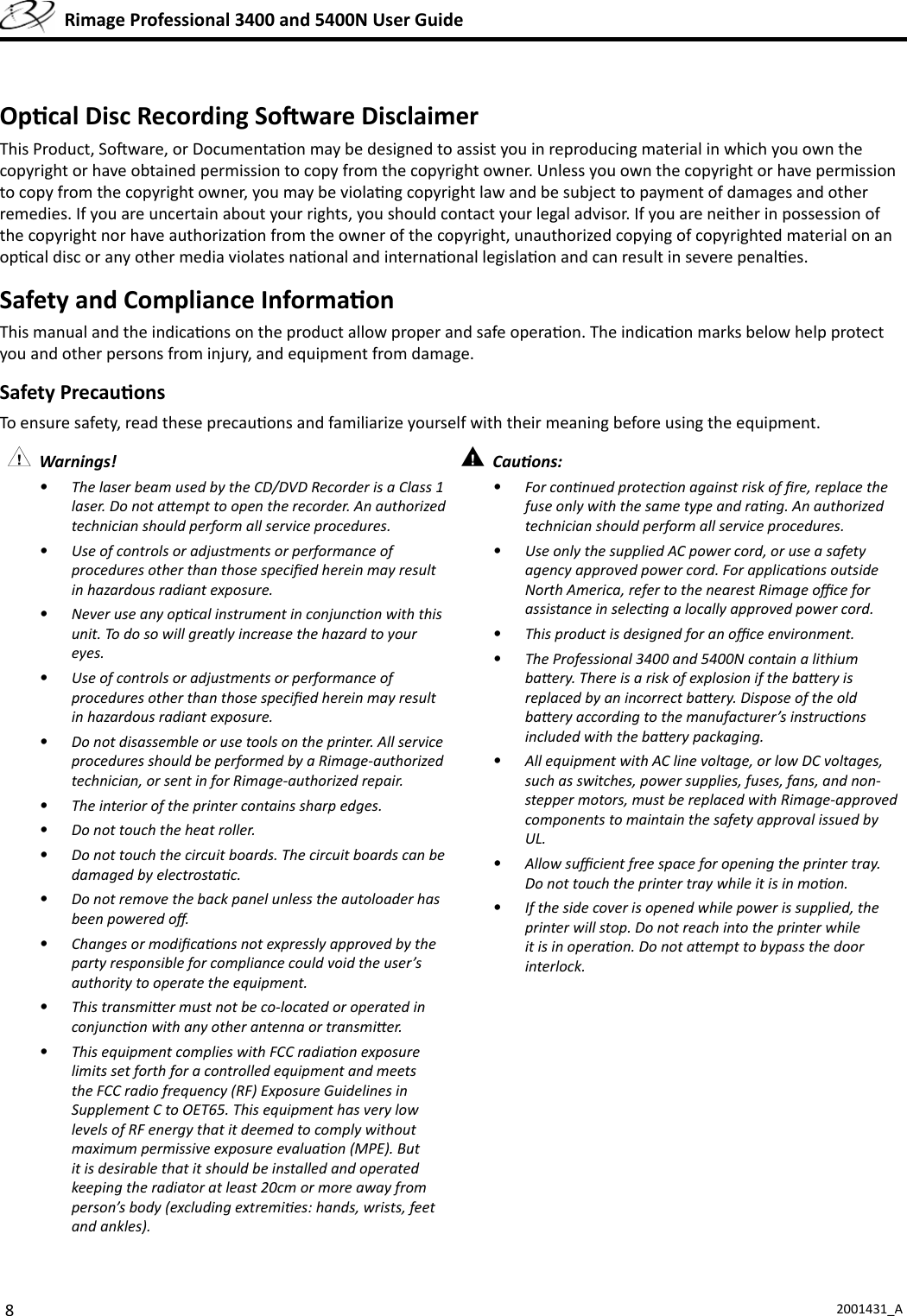 82001431_A  Rimage Professional 3400 and 5400N User GuideOp cal Disc Recording So ware DisclaimerThis Product, So ware, or Documenta on may be designed to assist you in reproducing material in which you own the copyright or have obtained permission to copy from the copyright owner. Unless you own the copyright or have permission to copy from the copyright owner, you may be viola ng copyright law and be subject to payment of damages and other remedies. If you are uncertain about your rights, you should contact your legal advisor. If you are neither in possession of the copyright nor have authoriza on from the owner of the copyright, unauthorized copying of copyrighted material on an op cal disc or any other media violates na onal and interna onal legisla on and can result in severe penal es.Safety and Compliance Informa onThis manual and the indica ons on the product allow proper and safe opera on. The indica on marks below help protect you and other persons from injury, and equipment from damage. Safety Precau onsTo ensure safety, read these precau ons and familiarize yourself with their meaning before using the equipment. Warnings! •  The laser beam used by the CD/DVD Recorder is a Class 1 laser. Do not a empt to open the recorder. An authorized technician should perform all service procedures.•  Use of controls or adjustments or performance of procedures other than those speciﬁ ed herein may result in hazardous radiant exposure.•  Never use any op cal instrument in conjunc on with this unit. To do so will greatly increase the hazard to your eyes.•  Use of controls or adjustments or performance of procedures other than those speciﬁ ed herein may result in hazardous radiant exposure.•  Do not disassemble or use tools on the printer. All service procedures should be performed by a Rimage-authorized technician, or sent in for Rimage-authorized repair.•  The interior of the printer contains sharp edges.•  Do not touch the heat roller.•  Do not touch the circuit boards. The circuit boards can be damaged by electrosta c.•  Do not remove the back panel unless the autoloader has been powered oﬀ .•  Changes or modiﬁ ca ons not expressly approved by the party responsible for compliance could void the user’s authority to operate the equipment.•  This transmi er must not be co-located or operated in conjunc on with any other antenna or transmi er.•  This equipment complies with FCC radia on exposure limits set forth for a controlled equipment and meets the FCC radio frequency (RF) Exposure Guidelines in Supplement C to OET65. This equipment has very low levels of RF energy that it deemed to comply without maximum permissive exposure evalua on (MPE). But it is desirable that it should be installed and operated keeping the radiator at least 20cm or more away from person’s body (excluding extremi es: hands, wrists, feet and ankles). Cau ons: •  For con nued protec on against risk of ﬁ re, replace the fuse only with the same type and ra ng. An authorized technician should perform all service procedures.•  Use only the supplied AC power cord, or use a safety agency approved power cord. For applica ons outside North America, refer to the nearest Rimage oﬃ  ce for assistance in selec ng a locally approved power cord.•  This product is designed for an oﬃ  ce environment.•  The Professional 3400 and 5400N contain a lithium ba ery. There is a risk of explosion if the ba ery is replaced by an incorrect ba ery. Dispose of the old ba ery according to the manufacturer’s instruc ons included with the ba ery packaging.•  All equipment with AC line voltage, or low DC voltages, such as switches, power supplies, fuses, fans, and non-stepper motors, must be replaced with Rimage-approved components to maintain the safety approval issued by UL.•  Allow suﬃ  cient free space for opening the printer tray. Do not touch the printer tray while it is in mo on.•  If the side cover is opened while power is supplied, the printer will stop. Do not reach into the printer while it is in opera on. Do not a empt to bypass the door interlock.