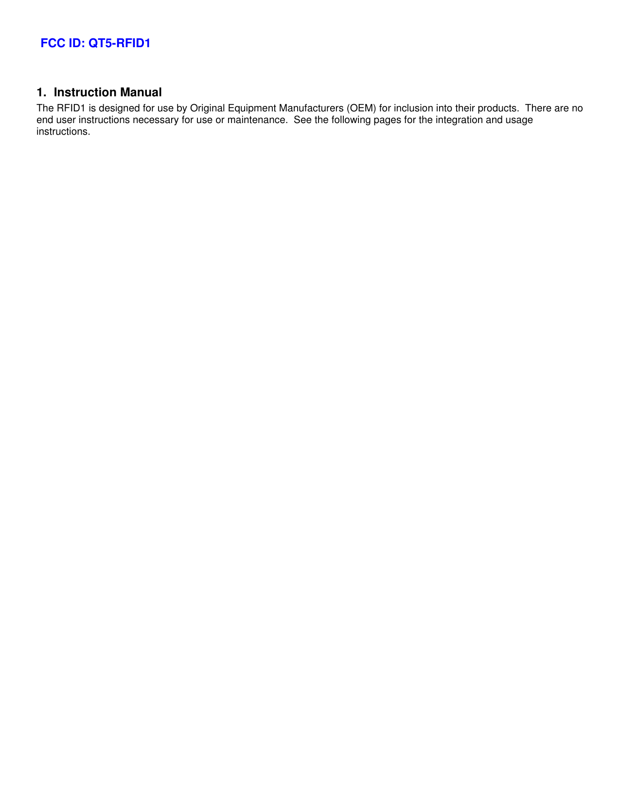 1. Instruction Manual The RFID1 is designed for use by Original Equipment Manufacturers (OEM) for inclusion into their products.  There are no end user instructions necessary for use or maintenance.  See the following pages for the integration and usage instructions.   FCC ID: QT5-RFID1