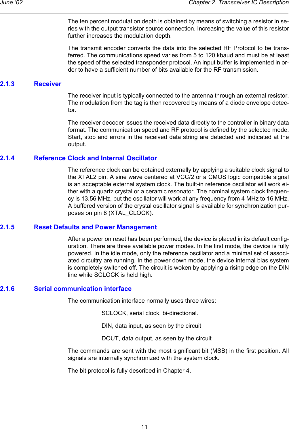 11June ’02 Chapter 2. Transceiver IC DescriptionThe ten percent modulation depth is obtained by means of switching a resistor in se-ries with the output transistor source connection. Increasing the value of this resistorfurther increases the modulation depth. The transmit encoder converts the data into the selected RF Protocol to be trans-ferred. The communications speed varies from 5 to 120 kbaud and must be at leastthe speed of the selected transponder protocol. An input buffer is implemented in or-der to have a sufficient number of bits available for the RF transmission. 2.1.3 ReceiverThe receiver input is typically connected to the antenna through an external resistor.The modulation from the tag is then recovered by means of a diode envelope detec-tor. The receiver decoder issues the received data directly to the controller in binary dataformat. The communication speed and RF protocol is defined by the selected mode.Start, stop and errors in the received data string are detected and indicated at theoutput. 2.1.4 Reference Clock and Internal Oscillator The reference clock can be obtained externally by applying a suitable clock signal tothe XTAL2 pin. A sine wave centered at VCC/2 or a CMOS logic compatible signalis an acceptable external system clock. The built-in reference oscillator will work ei-ther with a quartz crystal or a ceramic resonator. The nominal system clock frequen-cy is 13.56 MHz, but the oscillator will work at any frequency from 4 MHz to 16 MHz.A buffered version of the crystal oscillator signal is available for synchronization pur-poses on pin 8 (XTAL_CLOCK).2.1.5 Reset Defaults and Power Management After a power on reset has been performed, the device is placed in its default config-uration. There are three available power modes. In the first mode, the device is fullypowered. In the idle mode, only the reference oscillator and a minimal set of associ-ated circuitry are running. In the power down mode, the device internal bias systemis completely switched off. The circuit is woken by applying a rising edge on the DINline while SCLOCK is held high.2.1.6 Serial communication interfaceThe communication interface normally uses three wires:SCLOCK, serial clock, bi-directional.DIN, data input, as seen by the circuitDOUT, data output, as seen by the circuitThe commands are sent with the most significant bit (MSB) in the first position. Allsignals are internally synchronized with the system clock.The bit protocol is fully described in Chapter 4. 