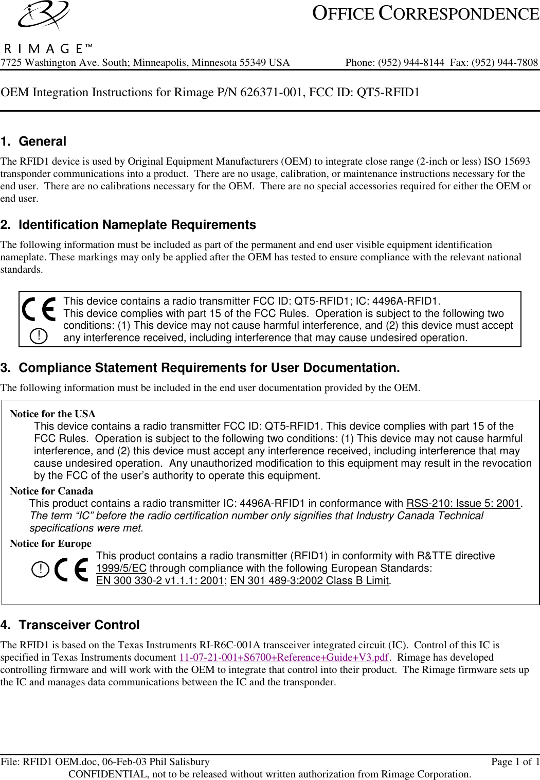  OFFICE CORRESPONDENCE7725 Washington Ave. South; Minneapolis, Minnesota 55349 USA Phone: (952) 944-8144  Fax: (952) 944-7808 OEM Integration Instructions for Rimage P/N 626371-001, FCC ID: QT5-RFID1    File: RFID1 OEM.doc, 06-Feb-03 Phil Salisbury Page 1 of 1CONFIDENTIAL, not to be released without written authorization from Rimage Corporation. 1. General The RFID1 device is used by Original Equipment Manufacturers (OEM) to integrate close range (2-inch or less) ISO 15693 transponder communications into a product.  There are no usage, calibration, or maintenance instructions necessary for the end user.  There are no calibrations necessary for the OEM.  There are no special accessories required for either the OEM or end user. 2. Identification Nameplate Requirements The following information must be included as part of the permanent and end user visible equipment identification nameplate. These markings may only be applied after the OEM has tested to ensure compliance with the relevant national standards.   ! This device contains a radio transmitter FCC ID: QT5-RFID1; IC: 4496A-RFID1. This device complies with part 15 of the FCC Rules.  Operation is subject to the following two conditions: (1) This device may not cause harmful interference, and (2) this device must accept any interference received, including interference that may cause undesired operation. 3. Compliance Statement Requirements for User Documentation. The following information must be included in the end user documentation provided by the OEM. 4. Transceiver Control The RFID1 is based on the Texas Instruments RI-R6C-001A transceiver integrated circuit (IC).  Control of this IC is specified in Texas Instruments document 11-07-21-001+S6700+Reference+Guide+V3.pdf.  Rimage has developed controlling firmware and will work with the OEM to integrate that control into their product.  The Rimage firmware sets up the IC and manages data communications between the IC and the transponder. Notice for the USA This device contains a radio transmitter FCC ID: QT5-RFID1. This device complies with part 15 of the FCC Rules.  Operation is subject to the following two conditions: (1) This device may not cause harmful interference, and (2) this device must accept any interference received, including interference that may cause undesired operation.  Any unauthorized modification to this equipment may result in the revocation by the FCC of the user’s authority to operate this equipment. Notice for Canada This product contains a radio transmitter IC: 4496A-RFID1 in conformance with RSS-210: Issue 5: 2001.  The term “IC” before the radio certification number only signifies that Industry Canada Technical specifications were met. Notice for Europe !  This product contains a radio transmitter (RFID1) in conformity with R&amp;TTE directive 1999/5/EC through compliance with the following European Standards:  EN 300 330-2 v1.1.1: 2001; EN 301 489-3:2002 Class B Limit.  