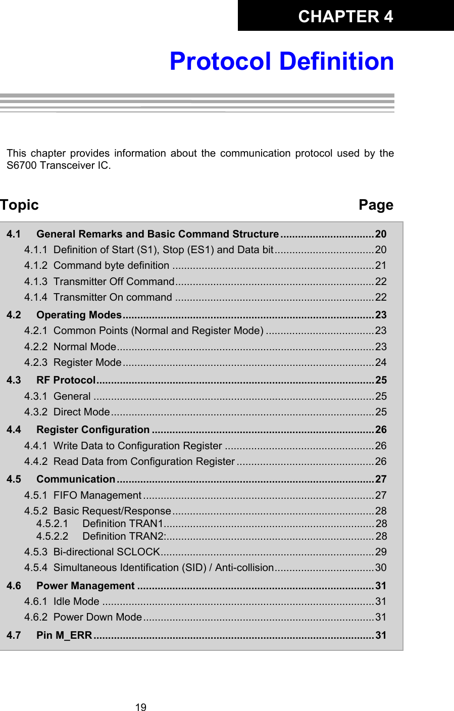 CHAPTER 419Protocol DefinitionChapter 4:Protocol DefinitionThis chapter provides information about the communication protocol used by theS6700 Transceiver IC. Topic Page4.1 General Remarks and Basic Command Structure................................204.1.1 Definition of Start (S1), Stop (ES1) and Data bit..................................204.1.2 Command byte definition .....................................................................214.1.3 Transmitter Off Command....................................................................224.1.4 Transmitter On command ....................................................................224.2 Operating Modes......................................................................................234.2.1 Common Points (Normal and Register Mode) .....................................234.2.2 Normal Mode........................................................................................234.2.3 Register Mode......................................................................................244.3 RF Protocol...............................................................................................254.3.1 General ................................................................................................254.3.2 Direct Mode..........................................................................................254.4 Register Configuration ............................................................................264.4.1 Write Data to Configuration Register ...................................................264.4.2 Read Data from Configuration Register ...............................................264.5 Communication ........................................................................................ 274.5.1 FIFO Management ...............................................................................274.5.2 Basic Request/Response.....................................................................284.5.2.1 Definition TRAN1........................................................................ 284.5.2.2 Definition TRAN2:....................................................................... 284.5.3 Bi-directional SCLOCK.........................................................................294.5.4 Simultaneous Identification (SID) / Anti-collision..................................304.6 Power Management .................................................................................314.6.1 Idle Mode .............................................................................................314.6.2 Power Down Mode...............................................................................314.7 Pin M_ERR ................................................................................................31