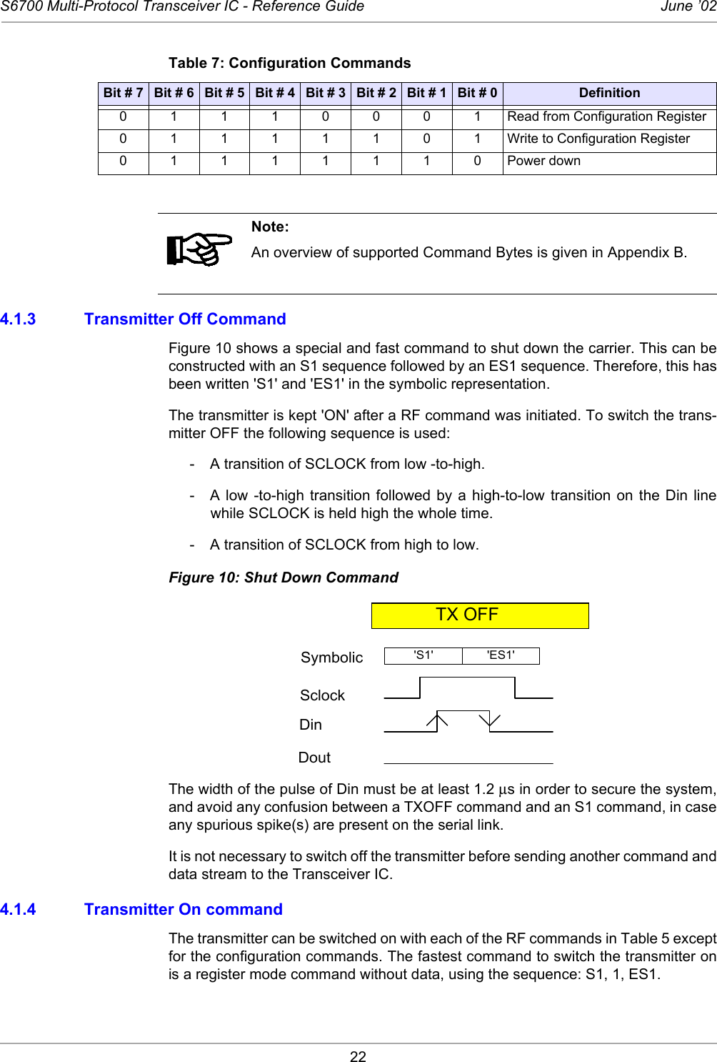 22S6700 Multi-Protocol Transceiver IC - Reference Guide June ’024.1.3 Transmitter Off CommandFigure 10 shows a special and fast command to shut down the carrier. This can beconstructed with an S1 sequence followed by an ES1 sequence. Therefore, this hasbeen written &apos;S1&apos; and &apos;ES1&apos; in the symbolic representation.The transmitter is kept &apos;ON&apos; after a RF command was initiated. To switch the trans-mitter OFF the following sequence is used:-  A transition of SCLOCK from low -to-high.- A low -to-high transition followed by a high-to-low transition on the Din linewhile SCLOCK is held high the whole time.- A transition of SCLOCK from high to low.Figure 10: Shut Down CommandThe width of the pulse of Din must be at least 1.2 µs in order to secure the system,and avoid any confusion between a TXOFF command and an S1 command, in caseany spurious spike(s) are present on the serial link. It is not necessary to switch off the transmitter before sending another command anddata stream to the Transceiver IC.4.1.4 Transmitter On command The transmitter can be switched on with each of the RF commands in Table 5 exceptfor the configuration commands. The fastest command to switch the transmitter onis a register mode command without data, using the sequence: S1, 1, ES1. Table 7: Configuration CommandsBit # 7 Bit # 6 Bit # 5 Bit # 4 Bit # 3 Bit # 2 Bit # 1 Bit # 0 Definition01110001Read from Configuration Register01111101Write to Configuration Register01111110Power downNote:An overview of supported Command Bytes is given in Appendix B.SymbolicSclockDinDoutTX OFF&apos;ES1&apos;&apos;S1&apos;