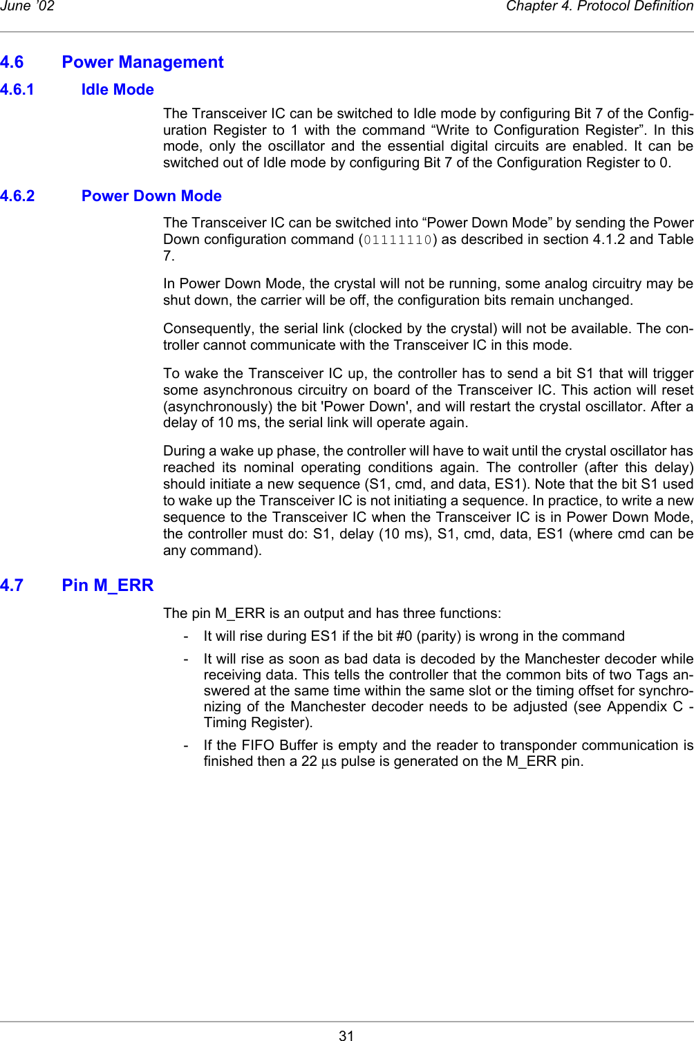 31June ’02 Chapter 4. Protocol Definition4.6 Power Management4.6.1 Idle ModeThe Transceiver IC can be switched to Idle mode by configuring Bit 7 of the Config-uration Register to 1 with the command “Write to Configuration Register”. In thismode, only the oscillator and the essential digital circuits are enabled. It can beswitched out of Idle mode by configuring Bit 7 of the Configuration Register to 0. 4.6.2 Power Down ModeThe Transceiver IC can be switched into “Power Down Mode” by sending the PowerDown configuration command (01111110) as described in section 4.1.2 and Table7. In Power Down Mode, the crystal will not be running, some analog circuitry may beshut down, the carrier will be off, the configuration bits remain unchanged. Consequently, the serial link (clocked by the crystal) will not be available. The con-troller cannot communicate with the Transceiver IC in this mode.To wake the Transceiver IC up, the controller has to send a bit S1 that will triggersome asynchronous circuitry on board of the Transceiver IC. This action will reset(asynchronously) the bit &apos;Power Down&apos;, and will restart the crystal oscillator. After adelay of 10 ms, the serial link will operate again.During a wake up phase, the controller will have to wait until the crystal oscillator hasreached its nominal operating conditions again. The controller (after this delay)should initiate a new sequence (S1, cmd, and data, ES1). Note that the bit S1 usedto wake up the Transceiver IC is not initiating a sequence. In practice, to write a newsequence to the Transceiver IC when the Transceiver IC is in Power Down Mode,the controller must do: S1, delay (10 ms), S1, cmd, data, ES1 (where cmd can beany command).4.7 Pin M_ERRThe pin M_ERR is an output and has three functions:- It will rise during ES1 if the bit #0 (parity) is wrong in the command- It will rise as soon as bad data is decoded by the Manchester decoder whilereceiving data. This tells the controller that the common bits of two Tags an-swered at the same time within the same slot or the timing offset for synchro-nizing of the Manchester decoder needs to be adjusted (see Appendix C -Timing Register). - If the FIFO Buffer is empty and the reader to transponder communication isfinished then a 22 µs pulse is generated on the M_ERR pin. 