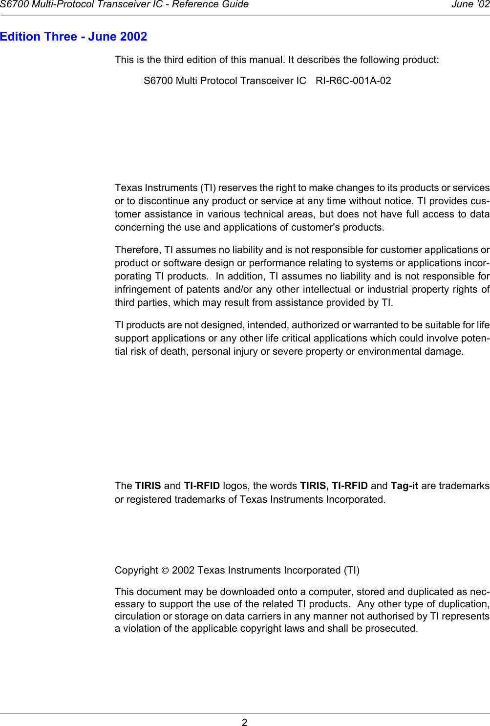 2S6700 Multi-Protocol Transceiver IC - Reference Guide June ’02Edition Three - June 2002This is the third edition of this manual. It describes the following product: S6700 Multi Protocol Transceiver IC RI-R6C-001A-02Texas Instruments (TI) reserves the right to make changes to its products or servicesor to discontinue any product or service at any time without notice. TI provides cus-tomer assistance in various technical areas, but does not have full access to dataconcerning the use and applications of customer&apos;s products. Therefore, TI assumes no liability and is not responsible for customer applications orproduct or software design or performance relating to systems or applications incor-porating TI products.  In addition, TI assumes no liability and is not responsible forinfringement of patents and/or any other intellectual or industrial property rights ofthird parties, which may result from assistance provided by TI. TI products are not designed, intended, authorized or warranted to be suitable for lifesupport applications or any other life critical applications which could involve poten-tial risk of death, personal injury or severe property or environmental damage. The TIRIS and TI-RFID logos, the words TIRIS, TI-RFID and Tag-it are trademarksor registered trademarks of Texas Instruments Incorporated. Copyright  2002 Texas Instruments Incorporated (TI) This document may be downloaded onto a computer, stored and duplicated as nec-essary to support the use of the related TI products.  Any other type of duplication,circulation or storage on data carriers in any manner not authorised by TI representsa violation of the applicable copyright laws and shall be prosecuted. 