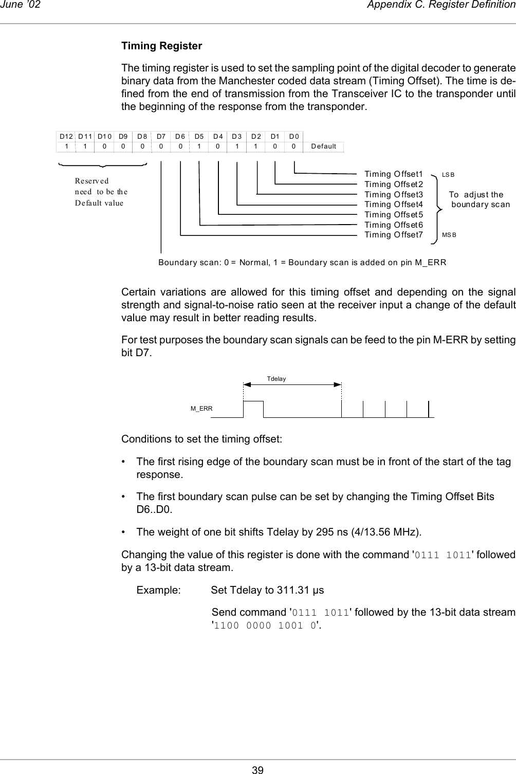 39June ’02 Appendix C. Register DefinitionTiming RegisterThe timing register is used to set the sampling point of the digital decoder to generatebinary data from the Manchester coded data stream (Timing Offset). The time is de-fined from the end of transmission from the Transceiver IC to the transponder untilthe beginning of the response from the transponder. Certain variations are allowed for this timing offset and depending on the signalstrength and signal-to-noise ratio seen at the receiver input a change of the defaultvalue may result in better reading results.For test purposes the boundary scan signals can be feed to the pin M-ERR by settingbit D7. Conditions to set the timing offset: • The first rising edge of the boundary scan must be in front of the start of the tag response. • The first boundary scan pulse can be set by changing the Timing Offset Bits D6..D0. • The weight of one bit shifts Tdelay by 295 ns (4/13.56 MHz). Changing the value of this register is done with the command &apos;0111 1011&apos; followedby a 13-bit data stream. Example: Set Tdelay to 311.31 µsSend command &apos;0111 1011&apos; followed by the 13-bit data stream&apos;1100 0000 1001 0&apos;.D12D11D10D9D8D7D6D5D4D3D2D1D011 00 00 010 11 00 DefaultTiming Offset1 LS BTiming Offset2Timing O ffset3          To  adjust theTiming Offset4           boundary scanTiming Offset5Timing Offset6Timing Offset7 MS BBoundary scan: 0 = Normal, 1 = Boundary scan is added on pin M_ERRReservedneed  to be theDefault valueM_ERRTdelay