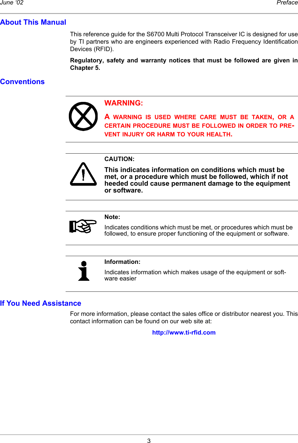 3June ‘02 PrefaceAbout This ManualThis reference guide for the S6700 Multi Protocol Transceiver IC is designed for useby TI partners who are engineers experienced with Radio Frequency IdentificationDevices (RFID). Regulatory, safety and warranty notices that must be followed are given inChapter 5. ConventionsIf You Need AssistanceFor more information, please contact the sales office or distributor nearest you. Thiscontact information can be found on our web site at: http://www.ti-rfid.comWARNING:A  WARNING IS USED WHERE CARE MUST BE TAKEN,  OR ACERTAIN PROCEDURE MUST BE FOLLOWED IN ORDER TO PRE-VENT INJURY OR HARM TO YOUR HEALTH.CAUTION:This indicates information on conditions which must be met, or a procedure which must be followed, which if not heeded could cause permanent damage to the equipment or software.Note:Indicates conditions which must be met, or procedures which must be followed, to ensure proper functioning of the equipment or software.Information:Indicates information which makes usage of the equipment or soft-ware easier