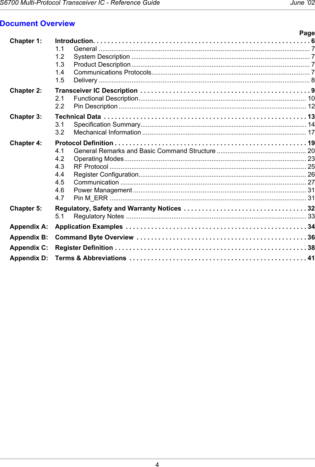 4S6700 Multi-Protocol Transceiver IC - Reference Guide June ’02Document OverviewPageChapter 1: Introduction. . . . . . . . . . . . . . . . . . . . . . . . . . . . . . . . . . . . . . . . . . . . . . . . . . . . . . . . . . . . 61.1 General .................................................................................................................... 71.2 System Description .................................................................................................. 71.3 Product Description .................................................................................................. 71.4 Communications Protocols....................................................................................... 71.5 Delivery .................................................................................................................... 8Chapter 2: Transceiver IC Description  . . . . . . . . . . . . . . . . . . . . . . . . . . . . . . . . . . . . . . . . . . . . . . . 92.1 Functional Description............................................................................................ 102.2 Pin Description ....................................................................................................... 12Chapter 3: Technical Data  . . . . . . . . . . . . . . . . . . . . . . . . . . . . . . . . . . . . . . . . . . . . . . . . . . . . . . . . 133.1 Specification Summary........................................................................................... 143.2 Mechanical Information .......................................................................................... 17Chapter 4: Protocol Definition . . . . . . . . . . . . . . . . . . . . . . . . . . . . . . . . . . . . . . . . . . . . . . . . . . . . . 194.1 General Remarks and Basic Command Structure ................................................. 204.2 Operating Modes.................................................................................................... 234.3 RF Protocol ............................................................................................................ 254.4 Register Configuration............................................................................................ 264.5 Communication ...................................................................................................... 274.6 Power Management ............................................................................................... 314.7 Pin M_ERR ............................................................................................................ 31Chapter 5: Regulatory, Safety and Warranty Notices  . . . . . . . . . . . . . . . . . . . . . . . . . . . . . . . . . . 325.1 Regulatory Notes ................................................................................................... 33Appendix A: Application Examples  . . . . . . . . . . . . . . . . . . . . . . . . . . . . . . . . . . . . . . . . . . . . . . . . . . 34Appendix B: Command Byte Overview  . . . . . . . . . . . . . . . . . . . . . . . . . . . . . . . . . . . . . . . . . . . . . . . 36Appendix C: Register Definition . . . . . . . . . . . . . . . . . . . . . . . . . . . . . . . . . . . . . . . . . . . . . . . . . . . . . 38Appendix D: Terms &amp; Abbreviations  . . . . . . . . . . . . . . . . . . . . . . . . . . . . . . . . . . . . . . . . . . . . . . . . . 41