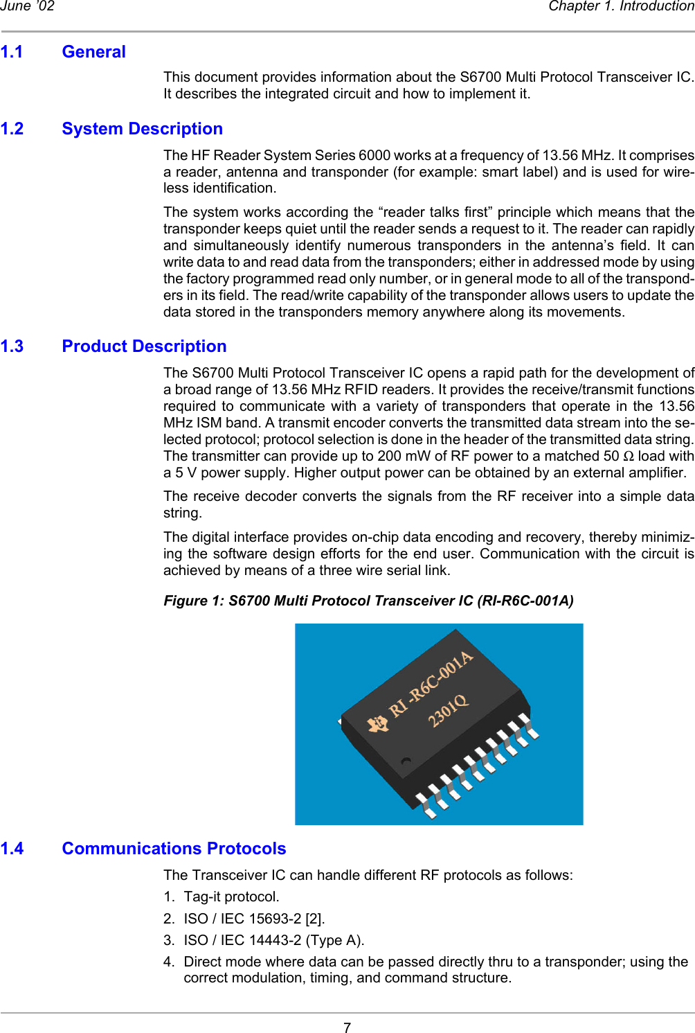 7June ’02 Chapter 1. Introduction1.1 GeneralThis document provides information about the S6700 Multi Protocol Transceiver IC.It describes the integrated circuit and how to implement it. 1.2 System DescriptionThe HF Reader System Series 6000 works at a frequency of 13.56 MHz. It comprisesa reader, antenna and transponder (for example: smart label) and is used for wire-less identification.The system works according the “reader talks first” principle which means that thetransponder keeps quiet until the reader sends a request to it. The reader can rapidlyand simultaneously identify numerous transponders in the antenna’s field. It canwrite data to and read data from the transponders; either in addressed mode by usingthe factory programmed read only number, or in general mode to all of the transpond-ers in its field. The read/write capability of the transponder allows users to update thedata stored in the transponders memory anywhere along its movements. 1.3 Product DescriptionThe S6700 Multi Protocol Transceiver IC opens a rapid path for the development ofa broad range of 13.56 MHz RFID readers. It provides the receive/transmit functionsrequired to communicate with a variety of transponders that operate in the 13.56MHz ISM band. A transmit encoder converts the transmitted data stream into the se-lected protocol; protocol selection is done in the header of the transmitted data string.The transmitter can provide up to 200 mW of RF power to a matched 50 Ω load witha 5 V power supply. Higher output power can be obtained by an external amplifier. The receive decoder converts the signals from the RF receiver into a simple datastring. The digital interface provides on-chip data encoding and recovery, thereby minimiz-ing the software design efforts for the end user. Communication with the circuit isachieved by means of a three wire serial link. Figure 1: S6700 Multi Protocol Transceiver IC (RI-R6C-001A)1.4 Communications ProtocolsThe Transceiver IC can handle different RF protocols as follows: 1. Tag-it protocol. 2. ISO / IEC 15693-2 [2].3. ISO / IEC 14443-2 (Type A). 4. Direct mode where data can be passed directly thru to a transponder; using the correct modulation, timing, and command structure. 