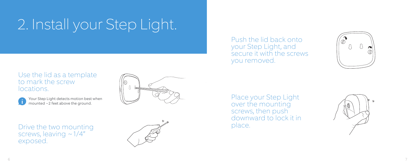 22. Install your Step Light.Use the lid as a template to mark the screw locations.Push the lid back onto your Step Light, and secure it with the screws you removed.Drive the two mounting screws, leaving ~1/4” exposed.Place your Step Light over the mounting screws, then push downward to lock it in place.Your Step Light detects motion best when mounted ~2 feet above the ground.76