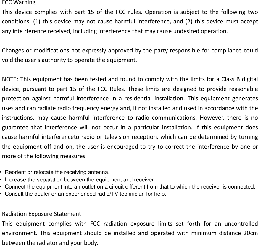 FCC Warning This device complies with part 15 of the FCC rules. Operation is subject to the following two conditions: (1) this device may not cause harmful interference, and (2) this device must accept any inte rference received, including interference that may cause undesired operation. Changes or modifications not expressly approved by the party responsible for compliance could void the user&apos;s authority to operate the equipment.   NOTE: This equipment has been tested and found to comply with the limits for a Class B digital device, pursuant to part 15 of the FCC Rules. These limits are designed to provide reasonable protection against harmful interference in a residential installation. This equipment generates uses and can radiate radio frequency energy and, if not installed and used in accordance with the instructions, may cause harmful interference to radio communications. However, there is no guarantee that interference will not occur in a particular installation. If this equipment does cause harmful interferenceto radio or television reception, which can be determined by turning the equipment off and on, the user is encouraged to try to correct the interference by one or more of the following measures: Radiation Exposure Statement This equipment complies with FCC radiation exposure limits set forth for an uncontrolled environment. This equipment should be installed and operated with minimum distance 20cm between the radiator and your body. •Reorient or relocate the receiving antenna.•Increase the separation between the equipment and receiver.•Connect the equipment into an outlet on a circuit different from that to which the receiver is connected.•Consult the dealer or an experienced radio/TV technician for help.