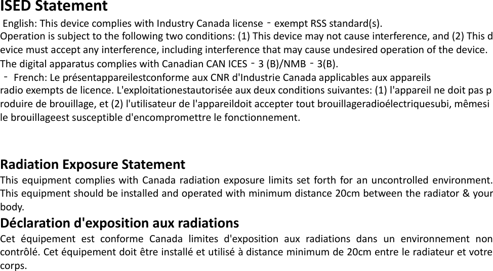 ISED Statement  English: This device complies with Industry Canada license‐exempt RSS standard(s). Operation is subject to the following two conditions: (1) This device may not cause interference, and (2) This d evice must accept any interference, including interference that may cause undesired operation of the device. The digital apparatus complies with Canadian CAN ICES‐3 (B)/NMB‐3(B). ‐ French: Le présentappareilestconforme aux CNR d&apos;Industrie Canada applicables aux appareils radio exempts de licence. L&apos;exploitationestautorisée aux deux conditions suivantes: (1) l&apos;appareil ne doit pas p roduire de brouillage, et (2) l&apos;utilisateur de l&apos;appareildoit accepter tout brouillageradioélectriquesubi, mêmesi le brouillageest susceptible d&apos;encompromettre le fonctionnement. Radiation Exposure StatementThis equipment complies with Canada radiation exposure limits set forth for an uncontrolled environment. This equipment should be installed and operated with minimum distance 20cm between the radiator &amp; your body.  Déclaration d&apos;exposition aux radiations Cet équipement est conforme Canada limites d&apos;exposition aux radiations dans un environnement non contrôlé. Cet équipement doit être installé et utilisé à distance minimum de 20cm entre le radiateur et votre corps.  