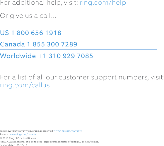 For additional help, visit: ring.com/helpOr give us a call…US 1 800 656 1918 Canada 1 855 300 7289 Worldwide +1 310 929 7085For a list of all our customer support numbers, visit:  ring.com/callusTo review your warranty coverage, please visit www.ring.com/warranty. Patents: www.ring.com/patents© 2018 Ring LLC or its affiliates. RING, ALWAYS HOME, and all related logos are trademarks of Ring LLC or its affiliates.Last updated: 09/18/18