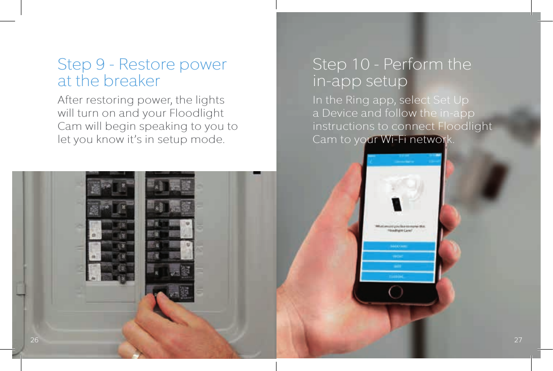 Step 9 - Restore power at the breakerAfter restoring power, the lights will turn on and your Floodlight Cam will begin speaking to you to let you know it’s in setup mode.Step 10 - Perform the  in-app setupIn the Ring app, select Set Up a Device and follow the in-app instructions to connect Floodlight Cam to your Wi-Fi network.26 27