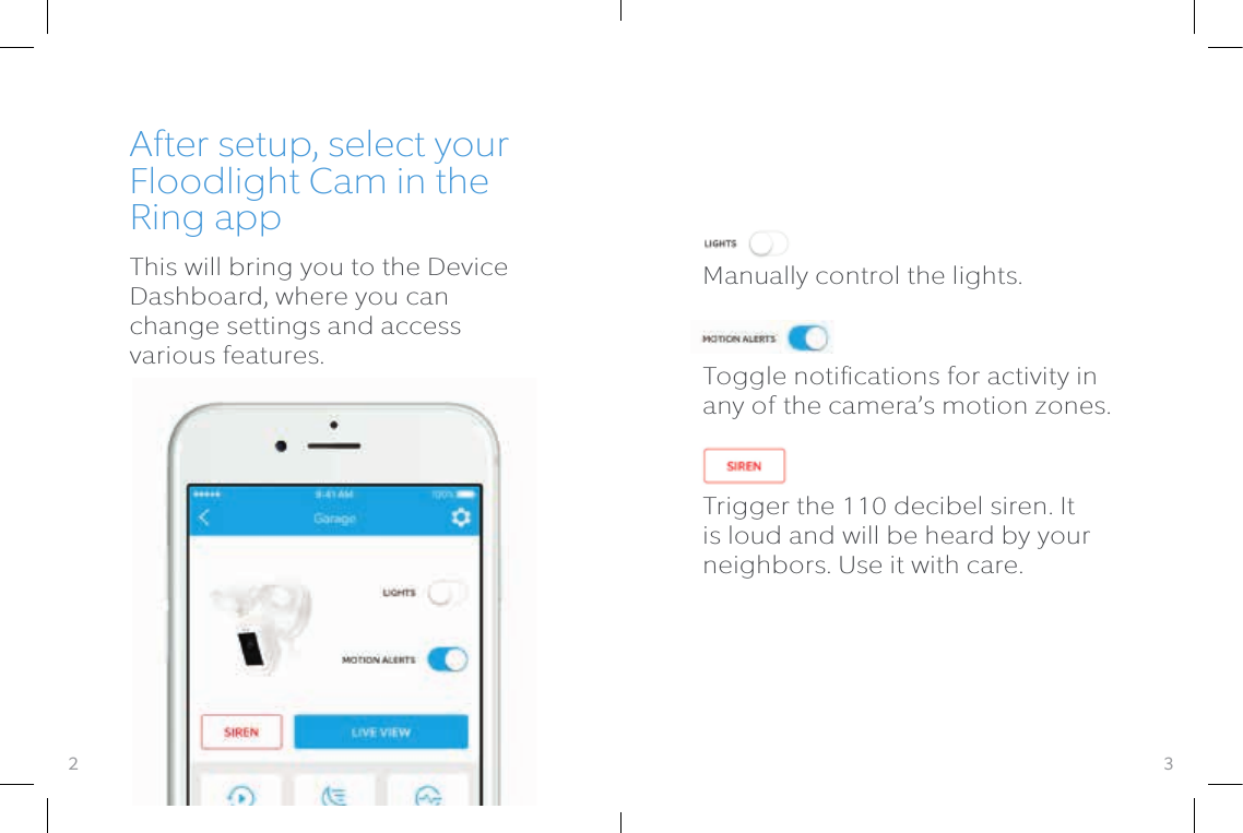3After setup, select your Floodlight Cam in the Ring appThis will bring you to the Device Dashboard, where you can change settings and access various features.Manually control the lights.Toggle notiﬁcations for activity in any of the camera’s motion zones.Trigger the 110 decibel siren. It is loud and will be heard by your neighbors. Use it with care.2