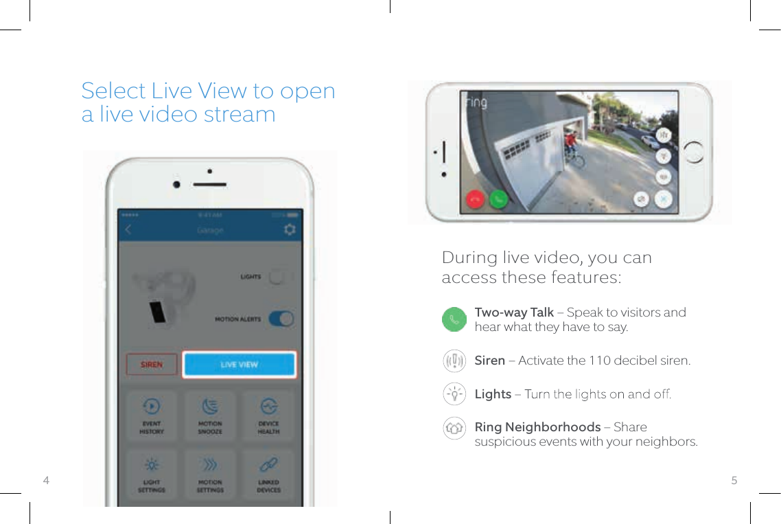 5Two-way Talk – Speak to visitors and hear what they have to say.Siren – Activate the 110 decibel siren.Lights Ring Neighborhoods – Share suspicious events with your neighbors.Select Live View to open a live video streamDuring live video, you can access these features:4