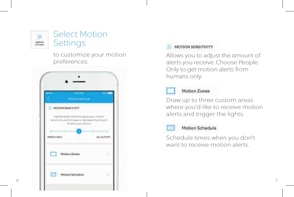 7Select Motion Settingsto customize your motion preferencesAllows you to adjust the amount of alerts you receive. Choose People Only to get motion alerts from humans only.Draw up to three custom areas where you’d like to receive motion alerts and trigger the lights.Schedule times when you don’t want to receive motion alerts.6