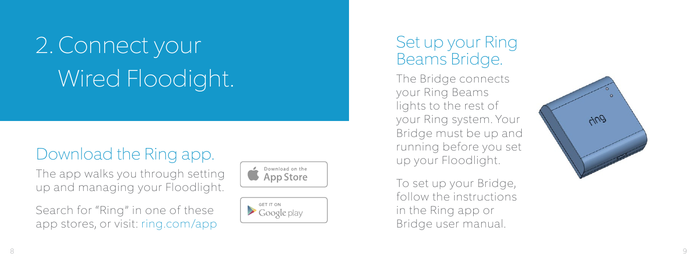 2.  Connect your  Wired Floodight.Download the Ring app.The app walks you through setting up and managing your Floodlight. Search for “Ring” in one of these app stores, or visit: ring.com/appSet up your Ring Beams Bridge.The Bridge connects your Ring Beams lights to the rest of your Ring system. Your Bridge must be up and running before you set up your Floodlight.To set up your Bridge, follow the instructions in the Ring app or Bridge user manual.Download fromWindows StoreDownload fromWindows Store98
