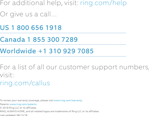 For additional help, visit: ring.com/helpOr give us a call…US 1 800 656 1918 Canada 1 855 300 7289 Worldwide +1 310 929 7085For a list of all our customer support numbers, visit:  ring.com/callusTo review your warranty coverage, please visit www.ring.com/warranty. Patents: www.ring.com/patents© 2018 Ring LLC or its affiliates. RING, ALWAYS HOME, and all related logos are trademarks of Ring LLC or its affiliates.Last updated: 09/13/18