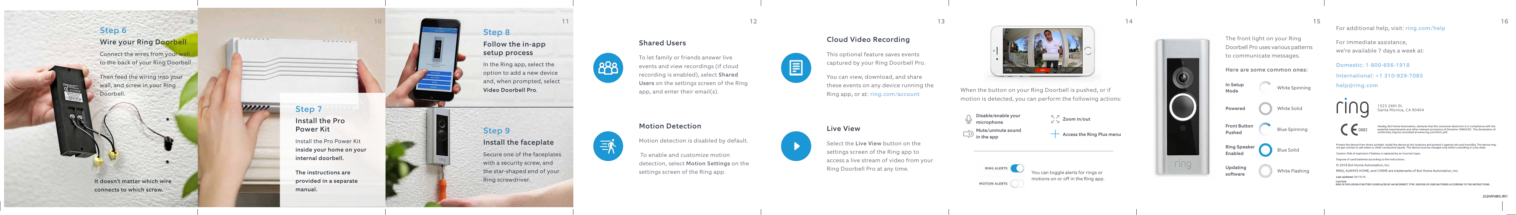 Step 6 Wire your Ring DoorbellConnect the wires from your wall to the back of your Ring Doorbell.Then feed the wiring into your wall, and screw in your Ring Doorbell.It doesn’t matter which wire connects to which screw.Step 7Install the Pro  Power KitInstall the Pro Power Kit inside your home on your internal doorbell. The instructions are provided in a separate manual.Step 8Follow the in-app setup processIn the Ring app, select the option to add a new device and, when prompted, select Video Doorbell Pro.Step 9Install the faceplateSecure one of the faceplates with a security screw, and the star-shaped end of your Ring screwdriver.Motion DetectionMotion detection is disabled by default. To enable and customize motion detection, select Motion Settings on the settings screen of the Ring app.Shared Users To let family or friends answer live events and view recordings (if cloud recording is enabled), select Shared Users on the settings screen of the Ring app, and enter their email(s).Live ViewSelect the Live View button on the settings screen of the Ring app to access a live stream of video from your Ring Doorbell Pro at any time.Cloud Video RecordingThis optional feature saves events captured by your Ring Doorbell Pro.You can view, download, and share these events on any device running the Ring app, or at: ring.com/accountAnswering Your DoorWhen the button on your Ring Doorbell is pushed, or if motion is detected, you can perform the following actions:Disable/enable your microphoneMute/unmute sound  in the appZoom in/outAccess the Ring Plus menuYou can toggle alerts for rings or motions on or off in the Ring app.Customer SupportFor additional help, visit: ring.com/helpFor immediate assistance,  we’re available 7 days a week at:Domestic: 1-800-656-1918 International: +1 310-929-7085help@ring.comProtect the device from direct sunlight. Install the device at dry locations and protect it against rain and humidity. The device may not get contact to salt water or other conductive liquids. The device must be charged only within a building in a dry state.Caution: Risk of explosion if battery is replaced by an incorrect type.Dispose of used batteries according to the instructions.© 2016 Bot Home Automation, Inc. RING, ALWAYS HOME, and CHIME are trademarks of Bot Home Automation, Inc.Last updated: 03/15/161523 26th St. Santa Monica, CA 90404Hereby, Bot Home Automation, declares that this consumer electronic is in compliance with the essential requirements and other relevant provisions of Directive 1999/5/EC. The declaration of conformity may be consulted at www.ring.com/DoC.pdf.The front light on your Ring Doorbell Pro uses various patterns to communicate messages. Here are some common ones:Blue SpinningFront Button PushedWhite SolidPoweredBlue SolidRing Speaker EnabledWhite FlashingUpdating softwareWhite SpinningIn Setup Mode9 10 11 12 13 14 15 169 10 11 12 13 14 15 16CAUTIONRISK OF EXPLOSION IF BATTERY IS REPLACED BY AN INCORRECT TYPE. DISPOSE OF USED BATTERIES ACCORDING TO THE INSTRUCTIONS.
