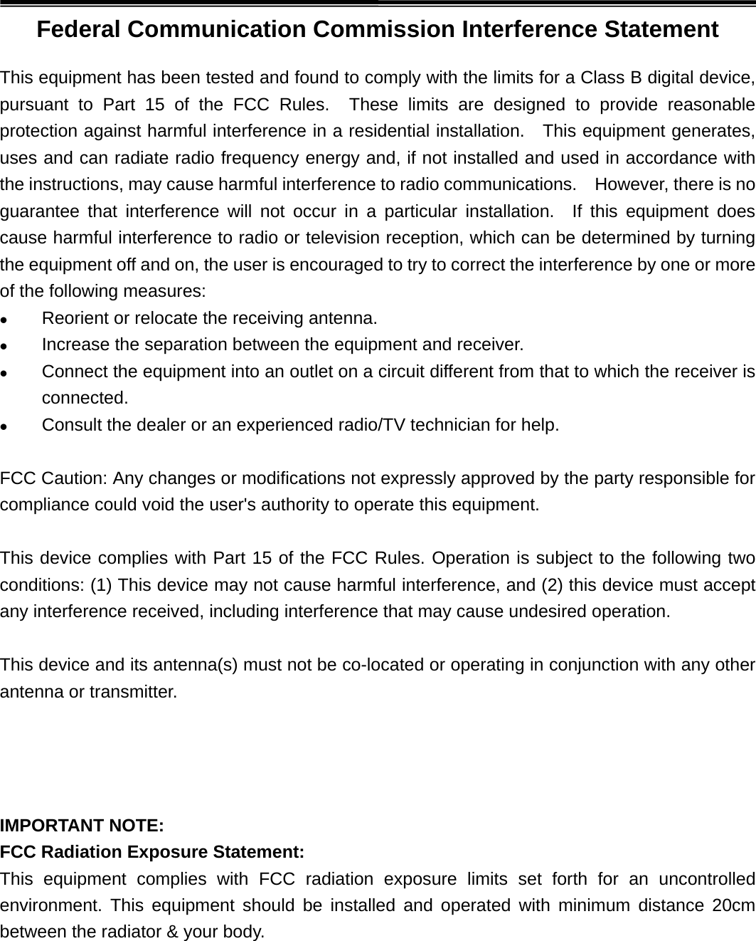 Federal Communication Commission Interference Statement This equipment has been tested and found to comply with the limits for a Class B digital device, pursuant to Part 15 of the FCC Rules.  These limits are designed to provide reasonable protection against harmful interference in a residential installation.  This equipment generates, uses and can radiate radio frequency energy and, if not installed and used in accordance with the instructions, may cause harmful interference to radio communications.    However, there is no guarantee that interference will not occur in a particular installation.  If this equipment does cause harmful interference to radio or television reception, which can be determined by turning the equipment off and on, the user is encouraged to try to correct the interference by one or more of the following measures:  Reorient or relocate the receiving antenna. Increase the separation between the equipment and receiver. Connect the equipment into an outlet on a circuit different from that to which the receiver isconnected. Consult the dealer or an experienced radio/TV technician for help.FCC Caution: Any changes or modifications not expressly approved by the party responsible for compliance could void the user&apos;s authority to operate this equipment. This device complies with Part 15 of the FCC Rules. Operation is subject to the following two conditions: (1) This device may not cause harmful interference, and (2) this device must accept any interference received, including interference that may cause undesired operation. This device and its antenna(s) must not be co-located or operating in conjunction with any other antenna or transmitter.  IMPORTANT NOTE: FCC Radiation Exposure Statement: This equipment complies with FCC radiation exposure limits set forth for an uncontrolled environment. This equipment should be installed and operated with minimum distance 20cm between the radiator &amp; your body. 