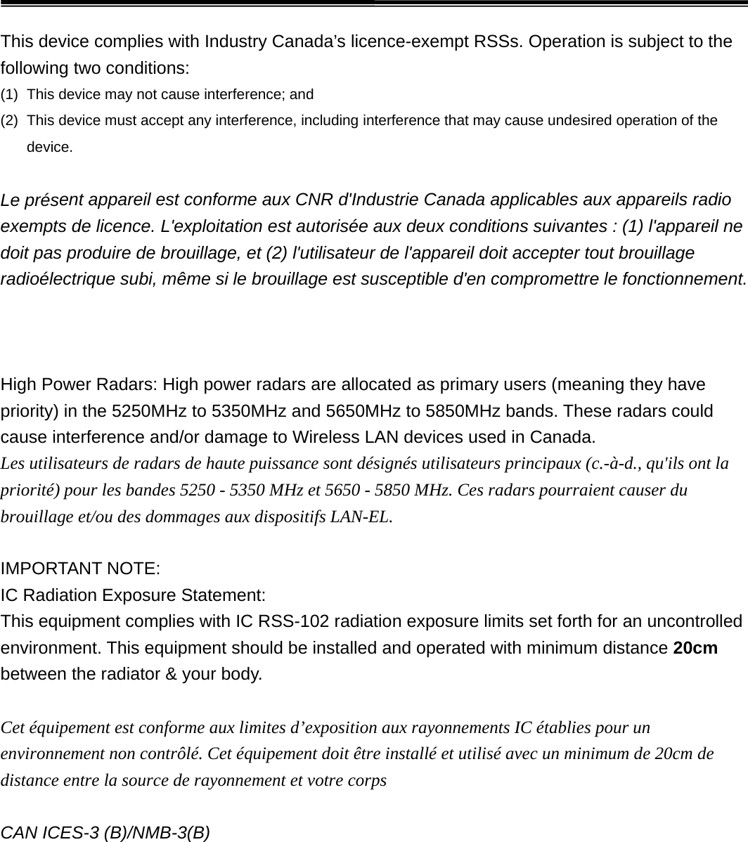 This device complies with Industry Canada’s licence-exempt RSSs. Operation is subject to the following two conditions: (1) This device may not cause interference; and(2) This device must accept any interference, including interference that may cause undesired operation of thedevice.Le présent appareil est conforme aux CNR d&apos;Industrie Canada applicables aux appareils radio exempts de licence. L&apos;exploitation est autorisée aux deux conditions suivantes : (1) l&apos;appareil ne doit pas produire de brouillage, et (2) l&apos;utilisateur de l&apos;appareil doit accepter tout brouillage radioélectrique subi, même si le brouillage est susceptible d&apos;en compromettre le fonctionnement.  High Power Radars: High power radars are allocated as primary users (meaning they have priority) in the 5250MHz to 5350MHz and 5650MHz to 5850MHz bands. These radars could cause interference and/or damage to Wireless LAN devices used in Canada. Les utilisateurs de radars de haute puissance sont désignés utilisateurs principaux (c.-à-d., qu&apos;ils ont la priorité) pour les bandes 5250 - 5350 MHz et 5650 - 5850 MHz. Ces radars pourraient causer du brouillage et/ou des dommages aux dispositifs LAN-EL. IMPORTANT NOTE: IC Radiation Exposure Statement: This equipment complies with IC RSS-102 radiation exposure limits set forth for an uncontrolled environment. This equipment should be installed and operated with minimum distance 20cm between the radiator &amp; your body. Cet équipement est conforme aux limites d’exposition aux rayonnements IC établies pour un environnement non contrôlé. Cet équipement doit être installé et utilisé avec un minimum de 20cm de distance entre la source de rayonnement et votre corps CAN ICES-3 (B)/NMB-3(B) 