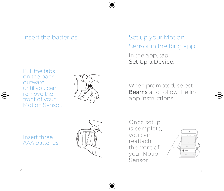 Pull the tabs on the back outward until you can remove the front of your Motion Sensor.Insert three AAA batteries.BeamsAlarmDoorbellsSecurity CamsChimesSet up your Motion Sensor in the Ring app.In the app, tap  Set Up a Device. When prompted, select Beams and follow the in-app instructions.Once setup is complete, you can reattach the front of your Motion Sensor.Insert the batteries.54