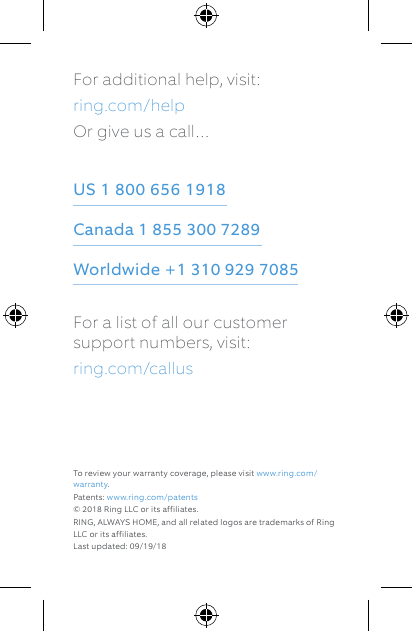 For additional help, visit: ring.com/helpOr give us a call…US 1 800 656 1918 Canada 1 855 300 7289 Worldwide +1 310 929 7085For a list of all our customer support numbers, visit: ring.com/callusTo review your warranty coverage, please visit www.ring.com/warranty. Patents: www.ring.com/patents© 2018 Ring LLC or its affiliates. RING, ALWAYS HOME, and all related logos are trademarks of Ring LLC or its affiliates.Last updated: 09/19/18