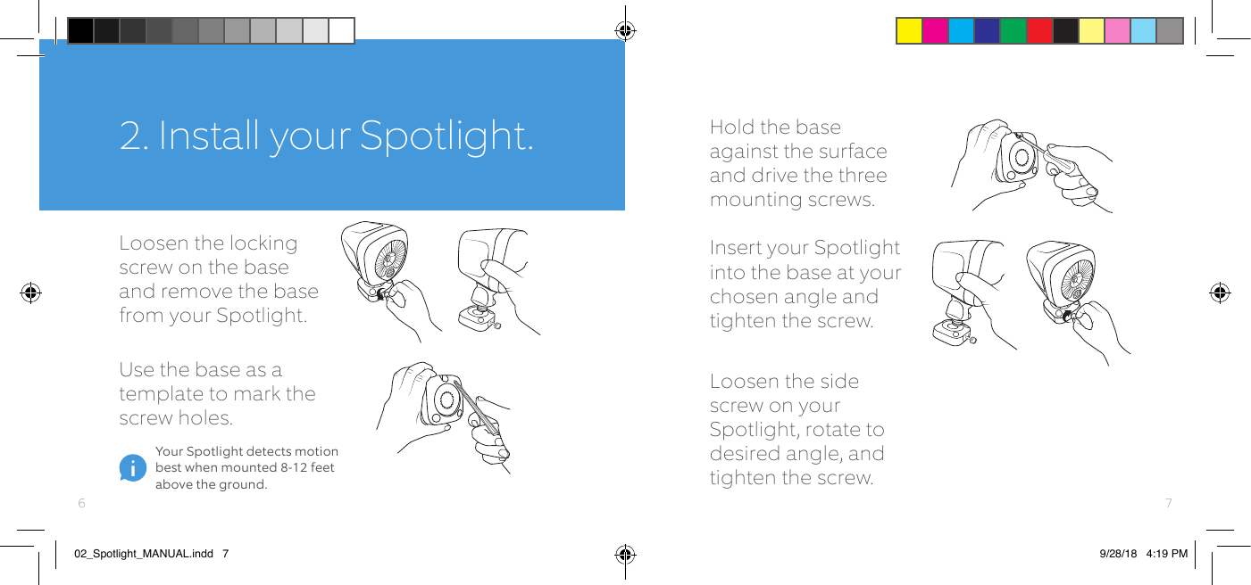 Hold the base against the surface and drive the three mounting screws.Loosen the locking screw on the base and remove the base from your Spotlight.Insert your Spotlight into the base at your chosen angle and tighten the screw.Use the base as a template to mark the screw holes.2. Install your Spotlight.Your Spotlight detects motion best when mounted 8-12 feet above the ground.Loosen the side screw on your Spotlight, rotate to desired angle, and tighten the screw.7602_Spotlight_MANUAL.indd   7 9/28/18   4:19 PM