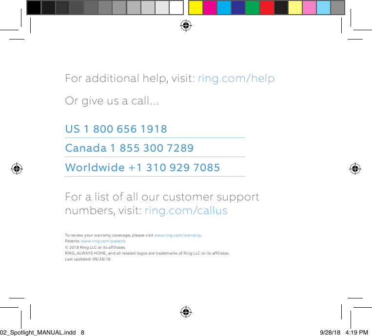 For additional help, visit: ring.com/helpOr give us a call…US 1 800 656 1918 Canada 1 855 300 7289 Worldwide +1 310 929 7085For a list of all our customer support numbers, visit: ring.com/callusTo review your warranty coverage, please visit www.ring.com/warranty. Patents: www.ring.com/patents© 2018 Ring LLC or its affiliates. RING, ALWAYS HOME, and all related logos are trademarks of Ring LLC or its affiliates.Last updated: 09/28/1802_Spotlight_MANUAL.indd   8 9/28/18   4:19 PM