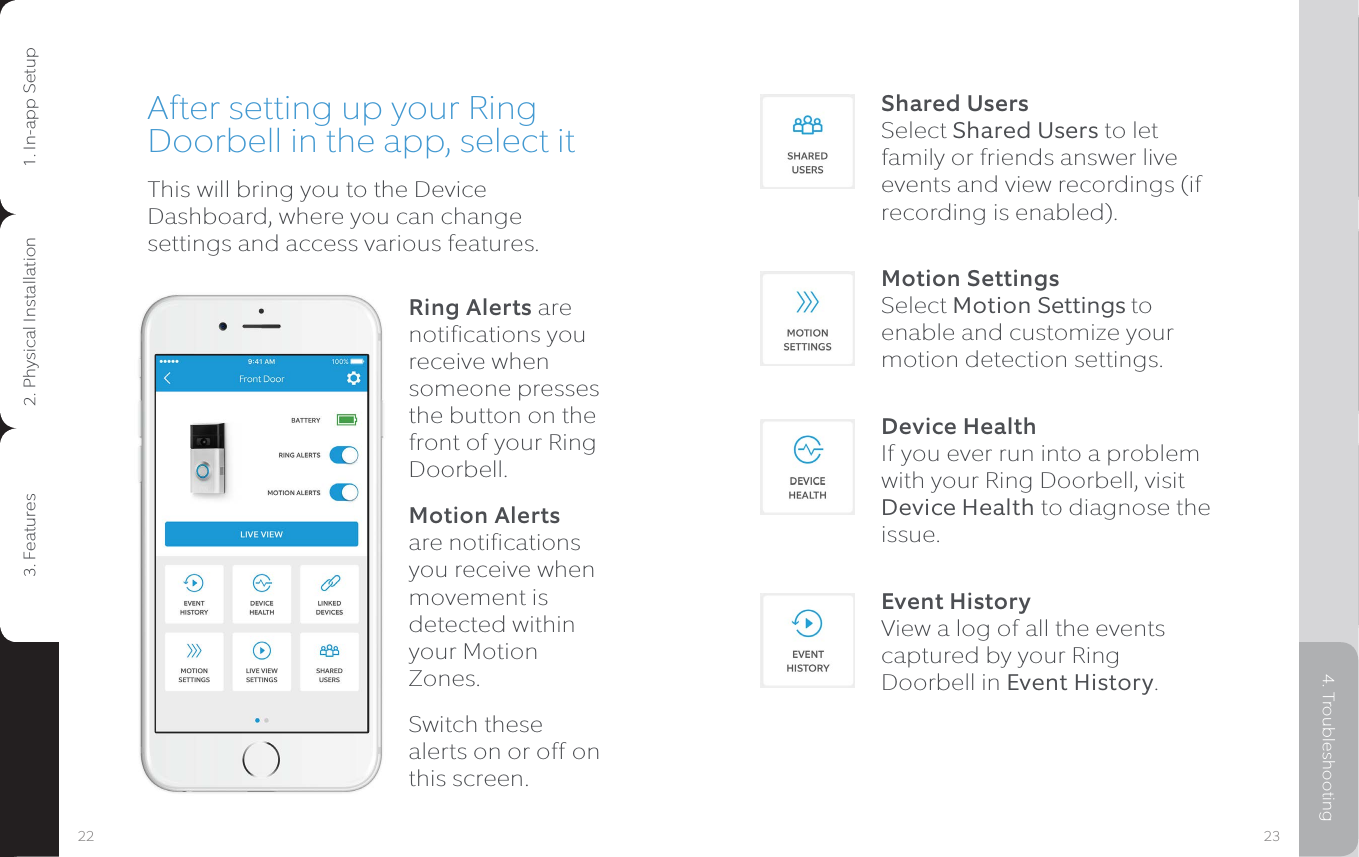 Shared Users  Select Shared Users to let family or friends answer live events and view recordings (if recording is enabled).Motion Settings Select Motion Settings to enable and customize your motion detection settings.Device Health If you ever run into a problem with your Ring Doorbell, visit Device Health to diagnose the issue.Event History View a log of all the events captured by your Ring Doorbell in Event History.After setting up your Ring Doorbell in the app, select itThis will bring you to the Device Dashboard, where you can change settings and access various features.Ring Alerts are notifications you receive when someone presses the button on the front of your Ring Doorbell.Motion Alerts are notifications you receive when movement is detected within your Motion Zones.Switch these alerts on or off on this screen.23221. In-app Setup 2. Physical Installation 3. Features 4. Troubleshooting1. In-app Setup2. Physical Installation3. Features4. Troubleshooting