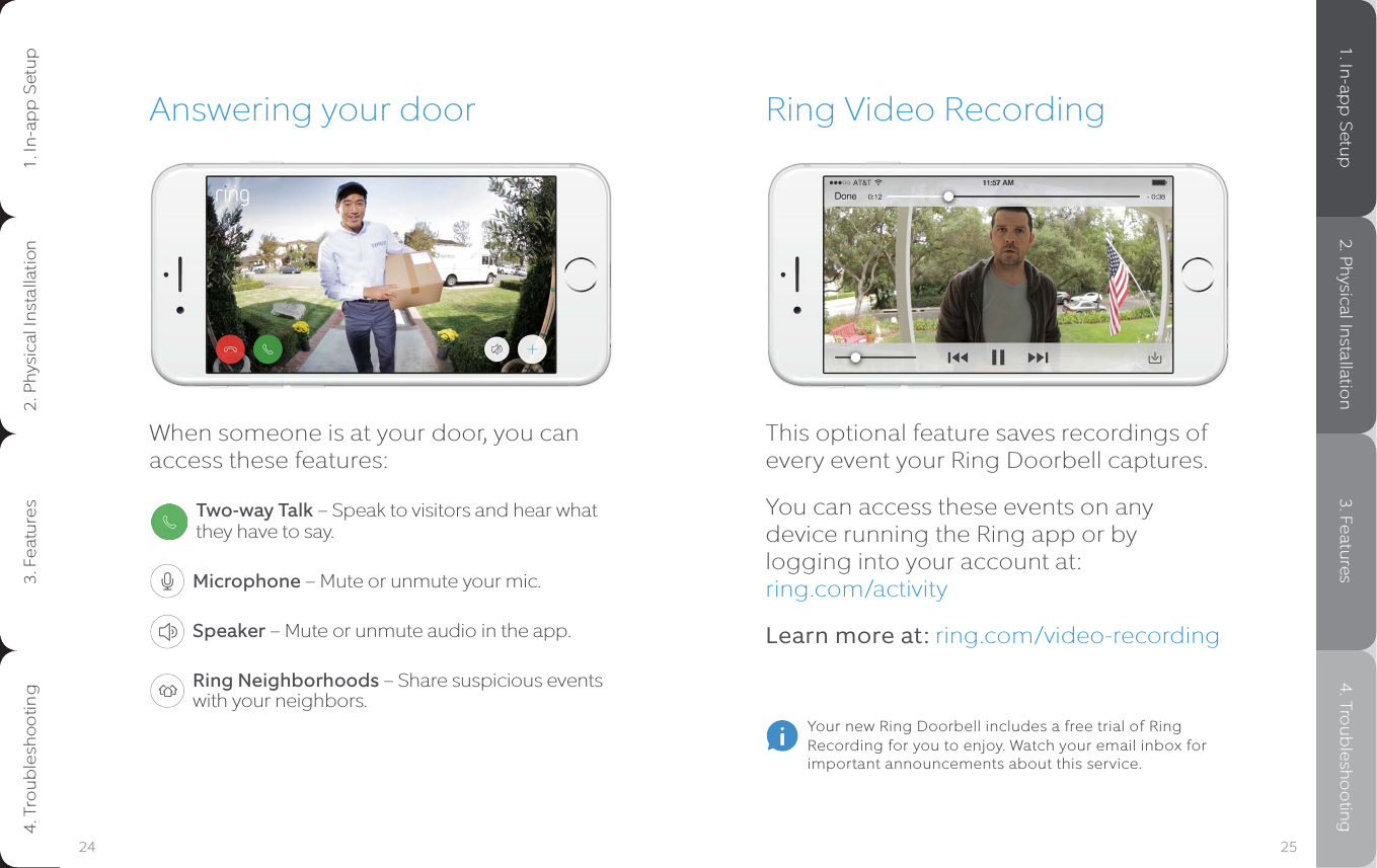Ring Video RecordingThis optional feature saves recordings of every event your Ring Doorbell captures. You can access these events on any device running the Ring app or by logging into your account at:  ring.com/activityLearn more at: ring.com/video-recordingAnswering your doorWhen someone is at your door, you can access these features:Two-way Talk – Speak to visitors and hear what they have to say.Microphone – Mute or unmute your mic.Speaker – Mute or unmute audio in the app.Ring Neighborhoods – Share suspicious events with your neighbors.Your new Ring Doorbell includes a free trial of Ring Recording for you to enjoy. Watch your email inbox for important announcements about this service.25241. In-app Setup 2. Physical Installation 3. Features 4. Troubleshooting1. In-app Setup2. Physical Installation3. Features4. Troubleshooting