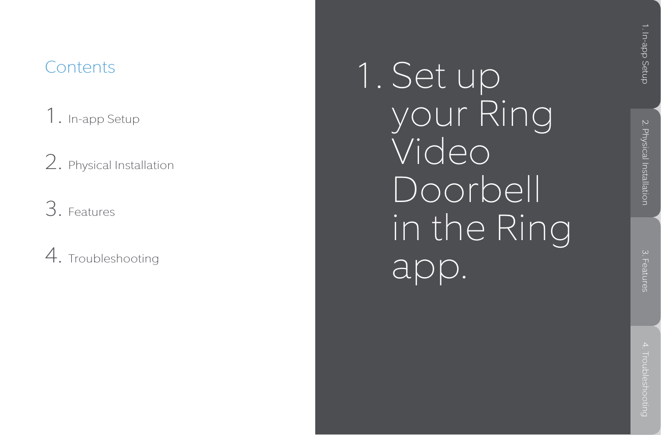 Contents1. In-app Setup2. Physical Installation3. Features4. Troubleshooting1.  Set up your Ring Video Doorbell in the Ring app.1. In-app Setup 2. Physical Installation 3. Features 4. Troubleshooting