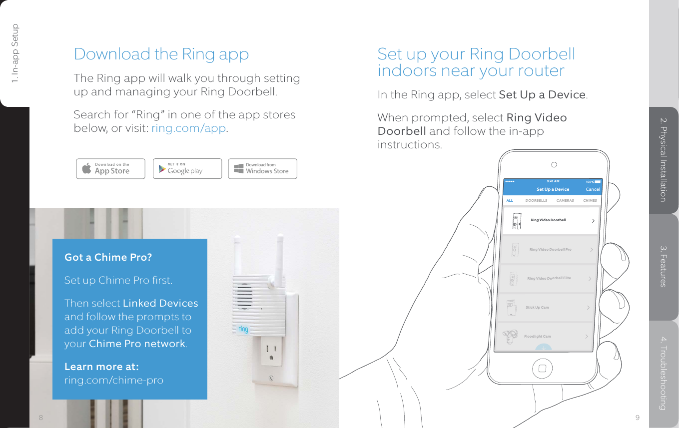 9:41 AMSet Up a Device CancelALL DOORBELLS CAMERASRing Video DoorbellRing Video Doorbell ProRing Video Doorbell EliteStick Up CamFloodlight CamCHIMESSet up your Ring Doorbell indoors near your routerIn the Ring app, select Set Up a Device.When prompted, select Ring Video Doorbell and follow the in-app instructions.Download the Ring appThe Ring app will walk you through setting up and managing your Ring Doorbell. Search for “Ring” in one of the app stores below, or visit: ring.com/app.Download fromWindows StoreGot a Chime Pro?Set up Chime Pro first. Then select Linked Devices and follow the prompts to add your Ring Doorbell to your Chime Pro network.Learn more at:  ring.com/chime-pro981. In-app Setup 2. Physical Installation 3. Features 4. Troubleshooting1. In-app Setup2. Physical Installation3. Features4. Troubleshooting