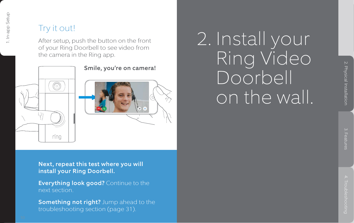 Try it out!After setup, push the button on the front of your Ring Doorbell to see video from the camera in the Ring app.Smile, you’re on camera!Next, repeat this test where you will install your Ring Doorbell.Everything look good? Continue to the next section.Something not right? Jump ahead to the troubleshooting section (page 31).11101. In-app Setup 2. Physical Installation 3. Features 4. Troubleshooting1. In-app Setup2. Physical Installation3. Features4. Troubleshooting2.  Install your Ring Video Doorbell on the wall.