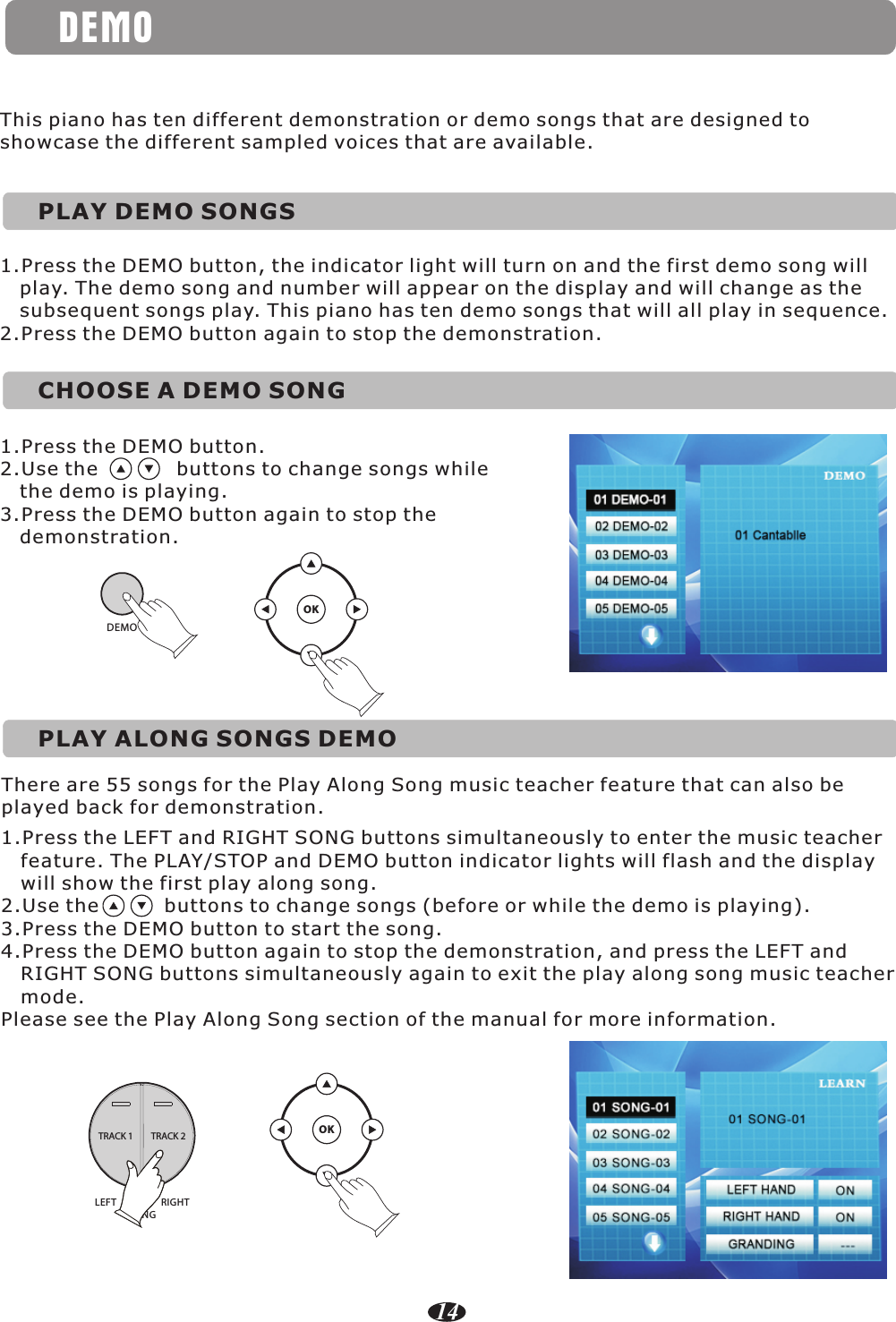 DEMOPLAY DEMO SONGSThis piano has ten different demonstration or demo songs that are designed to showcase the different sampled voices that are available.1.Press the DEMO button, the indicator light will turn on and the first demo song will    play. The demo song and number will appear on the display and will change as the    subsequent songs play. This piano has ten demo songs that will all play in sequence.2.Press the DEMO button again to stop the demonstration.CHOOSE A DEMO SONG1.Press the DEMO button.2.Use the            buttons to change songs while    the demo is playing.3.Press the DEMO button again to stop the    demonstration.PLAY ALONG SONGS DEMO1.Press the LEFT and RIGHT SONG buttons simultaneously to enter the music teacher    feature. The PLAY/STOP and DEMO button indicator lights will flash and the display    will show the first play along song.2.Use the          buttons to change songs (before or while the demo is playing).3.Press the DEMO button to start the song.4.Press the DEMO button again to stop the demonstration, and press the LEFT and    RIGHT SONG buttons simultaneously again to exit the play along song music teacher   mode.Please see the Play Along Song section of the manual for more information.OKDEMOThere are 55 songs for the Play Along Song music teacher feature that can also be played back for demonstration.TRACK 1 TRACK 2LEFT RIGHTSONGOK14