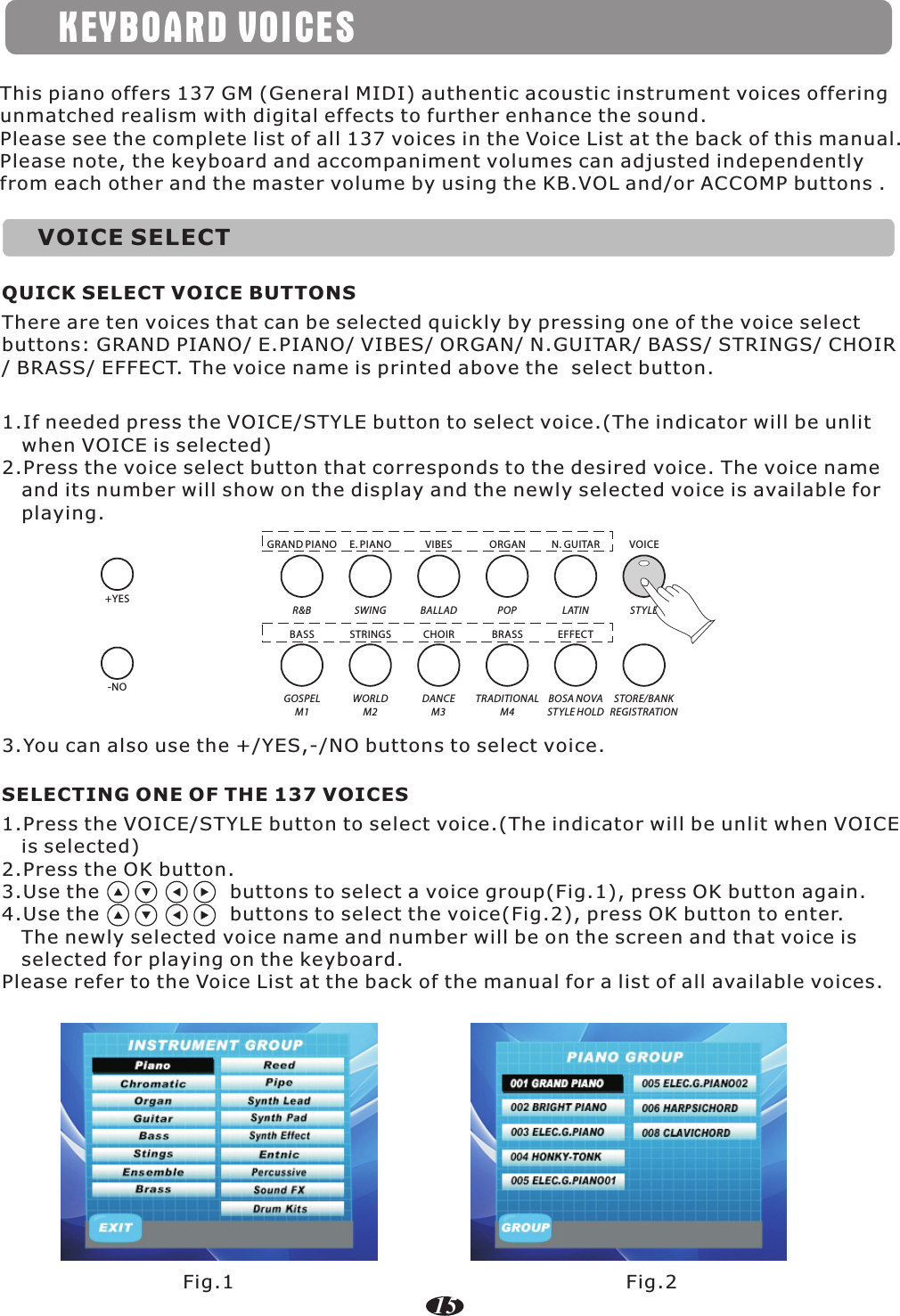 KEYBOARD VOICESVOICE SELECTThis piano offers 137 GM (General MIDI) authentic acoustic instrument voices offering unmatched realism with digital effects to further enhance the sound.Please see the complete list of all 137 voices in the Voice List at the back of this manual.Please note, the keyboard and accompaniment volumes can adjusted independently from each other and the master volume by using the KB.VOL and/or ACCOMP buttons .1.If needed press the VOICE/STYLE button to select voice.(The indicator will be unlit    when VOICE is selected)2.Press the voice select button that corresponds to the desired voice. The voice name    and its number will show on the display and the newly selected voice is available for    playing.There are ten voices that can be selected quickly by pressing one of the voice select buttons: GRAND PIANO/ E.PIANO/ VIBES/ ORGAN/ N.GUITAR/ BASS/ STRINGS/ CHOIR/ BRASS/ EFFECT. The voice name is printed above the  select button.QUICK SELECT VOICE BUTTONSR&amp;B SWING BALLAD POP LATIN ST YLEGOSPELM1WORLDM2DANCEM3TRADITIONALM4BOSA NOVAST YLE HOLDSTORE/BANKREGISTRATIONGRAND PIANOBASSE. PIANO VIBES ORGAN N. GUITAR VOICESTRINGS CHOIR BRASS EFFECT1.Press the VOICE/STYLE button to select voice.(The indicator will be unlit when VOICE    is selected)2.Press the OK button.3.Use the                    buttons to select a voice group(Fig.1), press OK button again.      4.Use the                    buttons to select the voice(Fig.2), press OK button to enter.    The newly selected voice name and number will be on the screen and that voice is    selected for playing on the keyboard.Please refer to the Voice List at the back of the manual for a list of all available voices.SELECTING ONE OF THE 137 VOICESFig.1 Fig.215+YES-NO3.You can also use the +/YES,-/NO buttons to select voice.