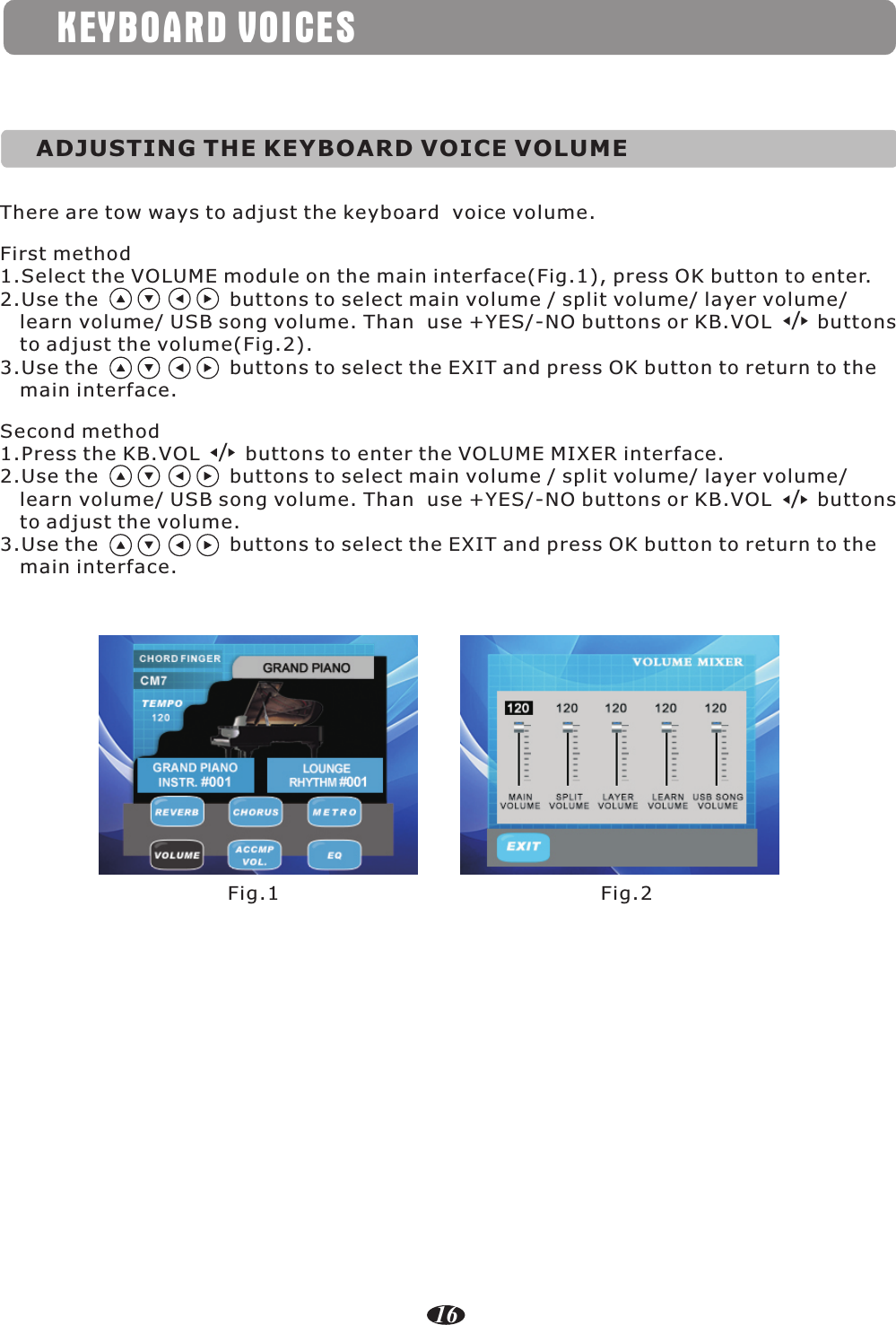 KEYBOARD VOICESADJUSTING THE KEYBOARD VOICE VOLUMEThere are tow ways to adjust the keyboard  voice volume.First method1.Select the VOLUME module on the main interface(Fig.1), press OK button to enter.2.Use the                    buttons to select main volume / split volume/ layer volume/    learn volume/ USB song volume. Than  use +YES/-NO buttons or KB.VOL       buttons    to adjust the volume(Fig.2).3.Use the                    buttons to select the EXIT and press OK button to return to the    main interface. Second method1.Press the KB.VOL       buttons to enter the VOLUME MIXER interface.2.Use the                    buttons to select main volume / split volume/ layer volume/    learn volume/ USB song volume. Than  use +YES/-NO buttons or KB.VOL       buttons     to adjust the volume.3.Use the                    buttons to select the EXIT and press OK button to return to the    main interface. ///Fig.1 Fig.216