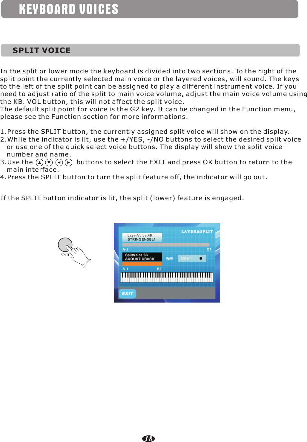KEYBOARD VOICESSPLIT VOICEIn the split or lower mode the keyboard is divided into two sections. To the right of the split point the currently selected main voice or the layered voices, will sound. The keys to the left of the split point can be assigned to play a different instrument voice. If you need to adjust ratio of the split to main voice volume, adjust the main voice volume using the KB. VOL button, this will not affect the split voice.The default split point for voice is the G2 key. It can be changed in the Function menu, please see the Function section for more informations.SPLIT1.Press the SPLIT button, the currently assigned split voice will show on the display.2.While the indicator is lit, use the +/YES, -/NO buttons to select the desired split voice    or use one of the quick select voice buttons. The display will show the split voice    number and name.3.Use the                    buttons to select the EXIT and press OK button to return to the    main interface.4.Press the SPLIT button to turn the split feature off, the indicator will go out.If the SPLIT button indicator is lit, the split (lower) feature is engaged. 18
