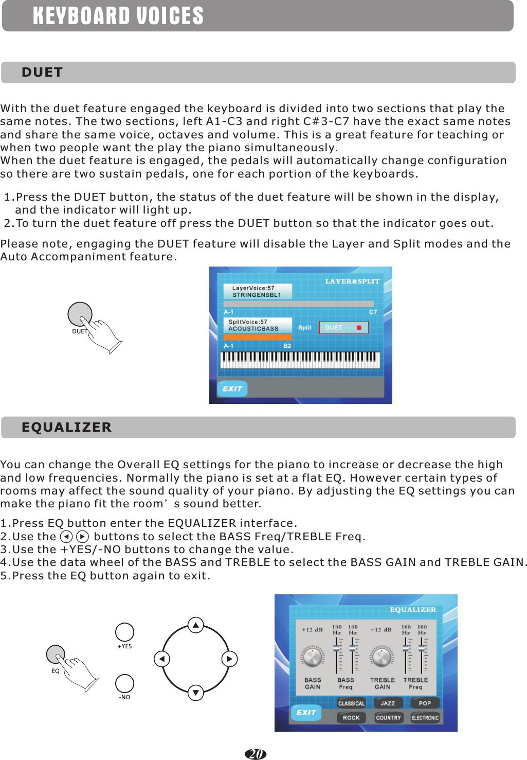 KEYBOARD VOICESDUETWith the duet feature engaged the keyboard is divided into two sections that play the same notes. The two sections, left A1-C3 and right C#3-C7 have the exact same notes and share the same voice, octaves and volume. This is a great feature for teaching or when two people want the play the piano simultaneously.When the duet feature is engaged, the pedals will automatically change configuration so there are two sustain pedals, one for each portion of the keyboards.1.Press the DUET button, the status of the duet feature will be shown in the display,    and the indicator will light up.2.To turn the duet feature off press the DUET button so that the indicator goes out.Please note, engaging the DUET feature will disable the Layer and Split modes and the Auto Accompaniment feature.DUETEQUALIZER20You can change the Overall EQ settings for the piano to increase or decrease the high and low frequencies. Normally the piano is set at a flat EQ. However certain types of rooms may affect the sound quality of your piano. By adjusting the EQ settings you can make the piano fit the room’s sound better.1.Press EQ button enter the EQUALIZER interface.2.Use the          buttons to select the BASS Freq/TREBLE Freq.3.Use the +YES/-NO buttons to change the value.4.Use the data wheel of the BASS and TREBLE to select the BASS GAIN and TREBLE GAIN.5.Press the EQ button again to exit. EQ+YES-NO