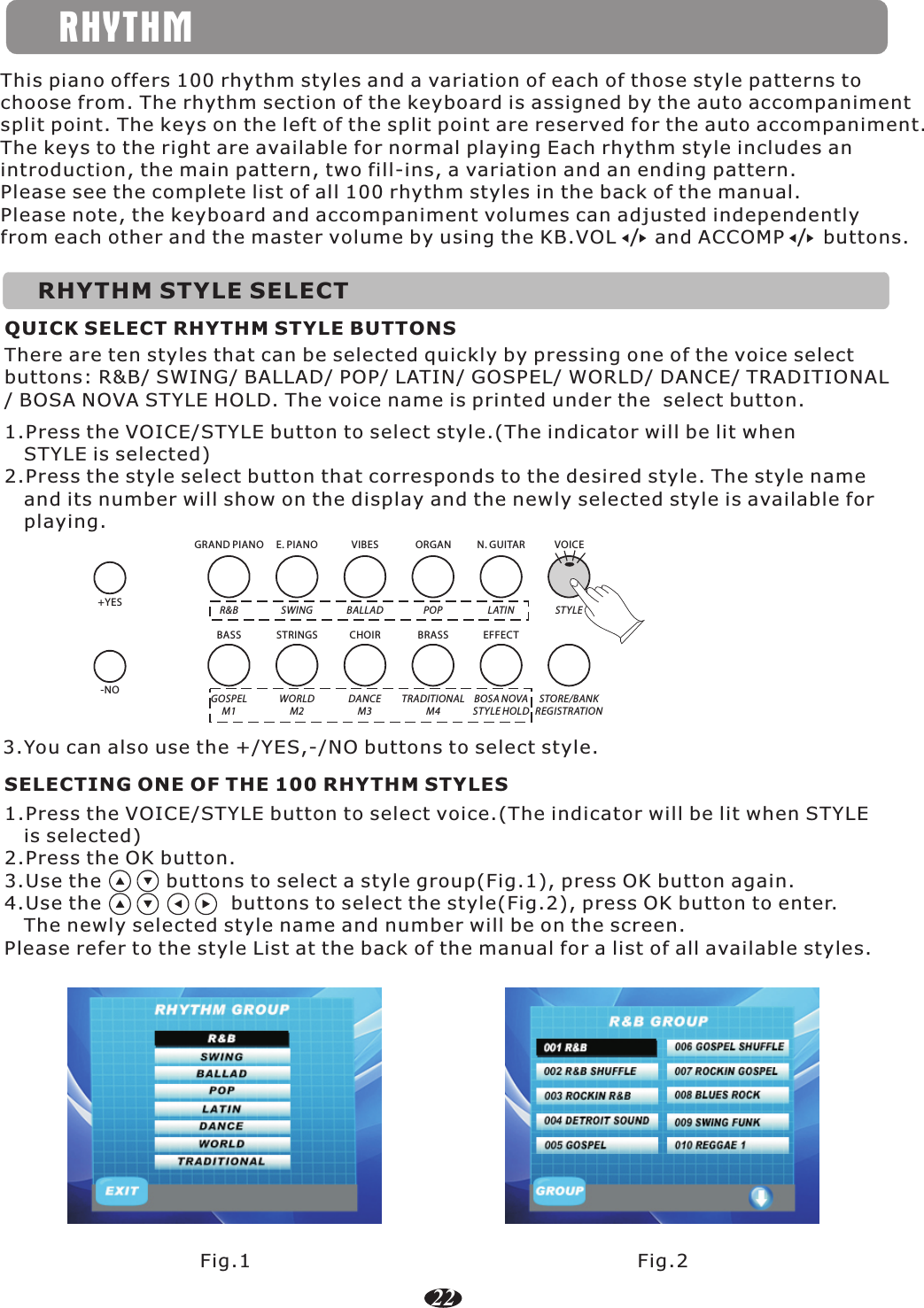 RHYTHMThis piano offers 100 rhythm styles and a variation of each of those style patterns to choose from. The rhythm section of the keyboard is assigned by the auto accompaniment split point. The keys on the left of the split point are reserved for the auto accompaniment. The keys to the right are available for normal playing Each rhythm style includes an introduction, the main pattern, two fill-ins, a variation and an ending pattern.Please see the complete list of all 100 rhythm styles in the back of the manual.Please note, the keyboard and accompaniment volumes can adjusted independently from each other and the master volume by using the KB.VOL      and ACCOMP      buttons./ /RHYTHM STYLE SELECTQUICK SELECT RHYTHM STYLE BUTTONS1.Press the VOICE/STYLE button to select style.(The indicator will be lit when    STYLE is selected)2.Press the style select button that corresponds to the desired style. The style name    and its number will show on the display and the newly selected style is available for    playing.There are ten styles that can be selected quickly by pressing one of the voice select buttons: R&amp;B/ SWING/ BALLAD/ POP/ LATIN/ GOSPEL/ WORLD/ DANCE/ TRADITIONAL / BOSA NOVA STYLE HOLD. The voice name is printed under the  select button.R&amp;B SWING BALLAD POP LATIN ST YLEGOSPELM1WORLDM2DANCEM3TRADITIONALM4BOSA NOVAST YLE HOLDSTORE/BANKREGISTRATIONGRAND PIANOBASSE. PIANO VIBES ORGAN N. GUITAR VOICESTRINGS CHOIR BRASS EFFECT1.Press the VOICE/STYLE button to select voice.(The indicator will be lit when STYLE    is selected)2.Press the OK button.3.Use the          buttons to select a style group(Fig.1), press OK button again.      4.Use the                    buttons to select the style(Fig.2), press OK button to enter.    The newly selected style name and number will be on the screen.Please refer to the style List at the back of the manual for a list of all available styles.SELECTING ONE OF THE 100 RHYTHM STYLESFig.1 Fig.222+YES-NO3.You can also use the +/YES,-/NO buttons to select style.