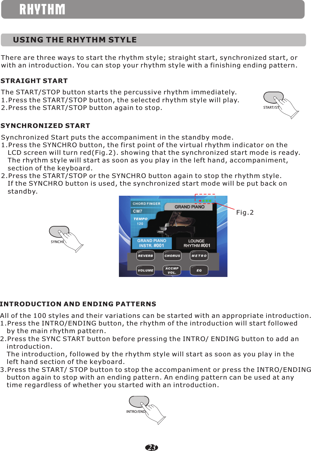RHYTHMUSING THE RHYTHM STYLEThere are three ways to start the rhythm style; straight start, synchronized start, or with an introduction. You can stop your rhythm style with a finishing ending pattern.STRAIGHT STARTThe START/STOP button starts the percussive rhythm immediately.1.Press the START/STOP button, the selected rhythm style will play.2.Press the START/STOP button again to stop. START/STOPSYNCHRONIZED STARTSynchronized Start puts the accompaniment in the standby mode.1.Press the SYNCHRO button, the first point of the virtual rhythm indicator on the    LCD screen will turn red(Fig.2). showing that the synchronized start mode is ready.    The rhythm style will start as soon as you play in the left hand, accompaniment,    section of the keyboard.2.Press the START/STOP or the SYNCHRO button again to stop the rhythm style.    If the SYNCHRO button is used, the synchronized start mode will be put back on    standby.SYNCHROFig.2INTRODUCTION AND ENDING PATTERNSAll of the 100 styles and their variations can be started with an appropriate introduction.1.Press the INTRO/ENDING button, the rhythm of the introduction will start followed    by the main rhythm pattern.2.Press the SYNC START button before pressing the INTRO/ ENDING button to add an    introduction.   The introduction, followed by the rhythm style will start as soon as you play in the    left hand section of the keyboard.3.Press the START/ STOP button to stop the accompaniment or press the INTRO/ENDING    button again to stop with an ending pattern. An ending pattern can be used at any    time regardless of whether you started with an introduction.INTRO/ENDING23