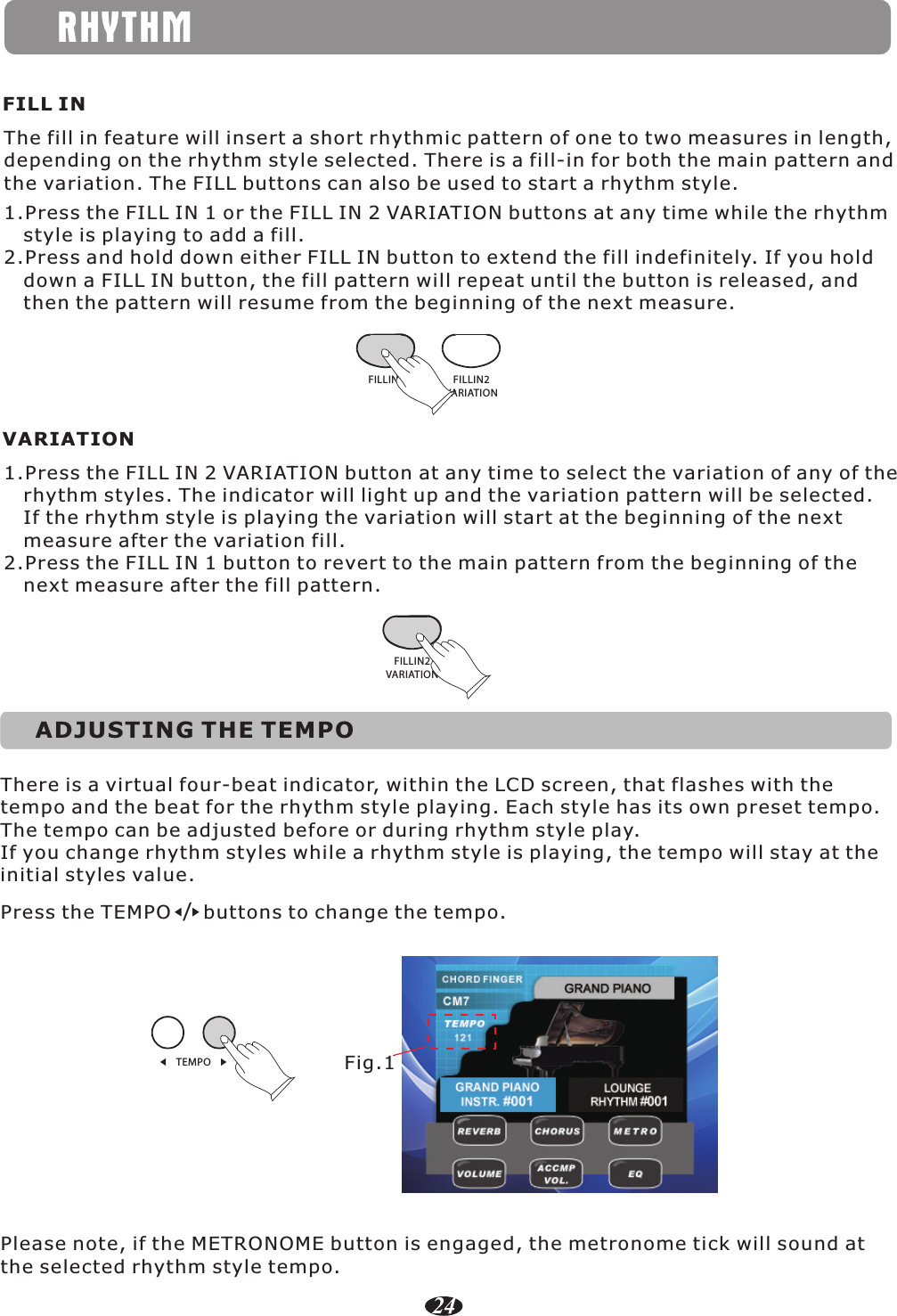 RHYTHMFILL INThe fill in feature will insert a short rhythmic pattern of one to two measures in length, depending on the rhythm style selected. There is a fill-in for both the main pattern and the variation. The FILL buttons can also be used to start a rhythm style.1.Press the FILL IN 1 or the FILL IN 2 VARIATION buttons at any time while the rhythm    style is playing to add a fill.2.Press and hold down either FILL IN button to extend the fill indefinitely. If you hold    down a FILL IN button, the fill pattern will repeat until the button is released, and    then the pattern will resume from the beginning of the next measure.FILLIN1 FILLIN2VARIATIONVARIATION1.Press the FILL IN 2 VARIATION button at any time to select the variation of any of the    rhythm styles. The indicator will light up and the variation pattern will be selected.    If the rhythm style is playing the variation will start at the beginning of the next    measure after the variation fill.2.Press the FILL IN 1 button to revert to the main pattern from the beginning of the    next measure after the fill pattern.FILLIN2VARIATIONThere is a virtual four-beat indicator, within the LCD screen, that flashes with the tempo and the beat for the rhythm style playing. Each style has its own preset tempo.The tempo can be adjusted before or during rhythm style play.If you change rhythm styles while a rhythm style is playing, the tempo will stay at the initial styles value.Please note, if the METRONOME button is engaged, the metronome tick will sound at the selected rhythm style tempo.Press the TEMPO     buttons to change the tempo./TEMPO Fig.1ADJUSTING THE TEMPO24