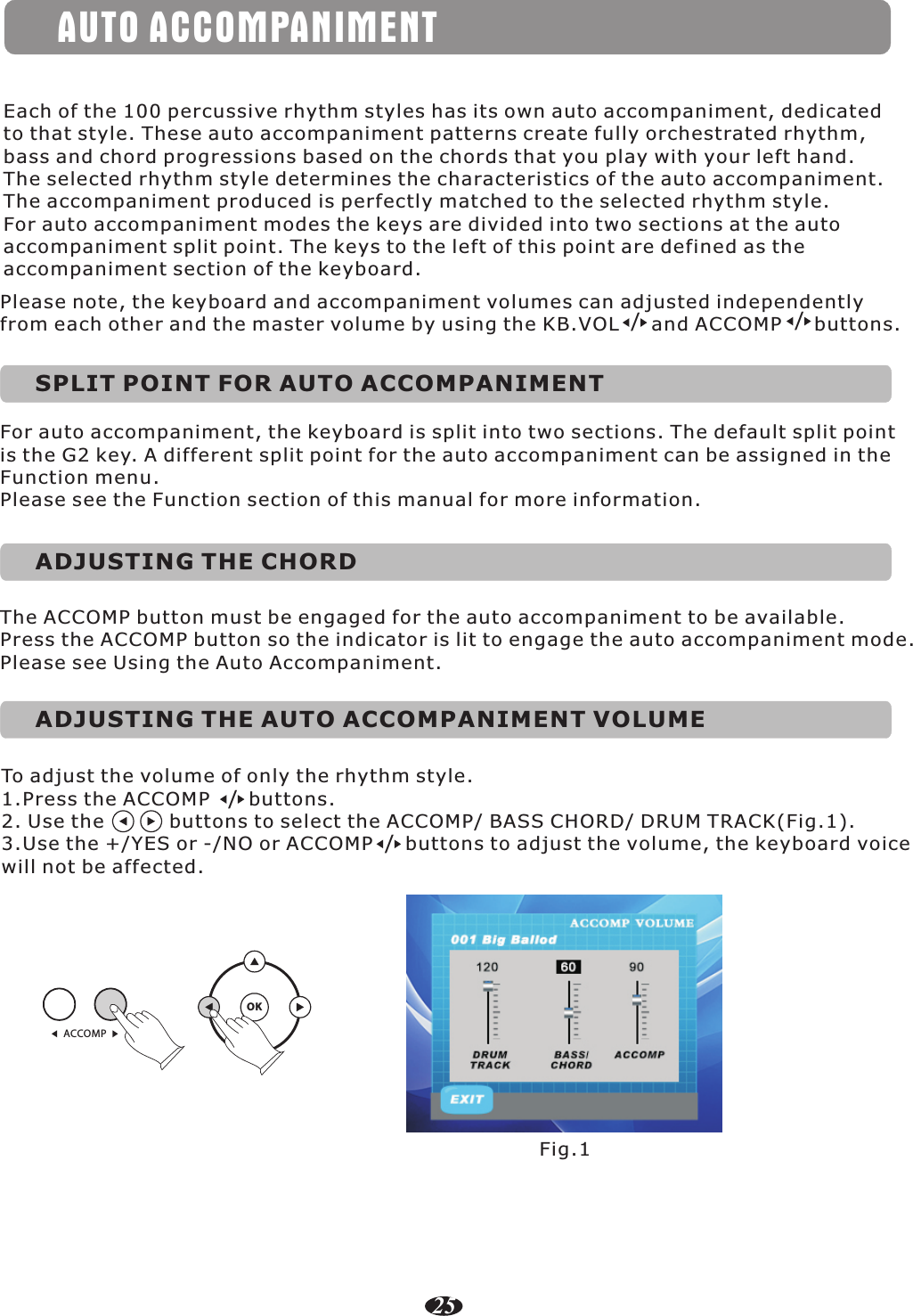 AUTO ACCOMPANIMENTEach of the 100 percussive rhythm styles has its own auto accompaniment, dedicated to that style. These auto accompaniment patterns create fully orchestrated rhythm, bass and chord progressions based on the chords that you play with your left hand. The selected rhythm style determines the characteristics of the auto accompaniment. The accompaniment produced is perfectly matched to the selected rhythm style.For auto accompaniment modes the keys are divided into two sections at the auto accompaniment split point. The keys to the left of this point are defined as the accompaniment section of the keyboard.//Please note, the keyboard and accompaniment volumes can adjusted independently from each other and the master volume by using the KB.VOL     and ACCOMP     buttons.SPLIT POINT FOR AUTO ACCOMPANIMENTFor auto accompaniment, the keyboard is split into two sections. The default split point is the G2 key. A different split point for the auto accompaniment can be assigned in the Function menu.Please see the Function section of this manual for more information.ADJUSTING THE CHORDThe ACCOMP button must be engaged for the auto accompaniment to be available. Press the ACCOMP button so the indicator is lit to engage the auto accompaniment mode.Please see Using the Auto Accompaniment.ADJUSTING THE AUTO ACCOMPANIMENT VOLUMETo adjust the volume of only the rhythm style. 1.Press the ACCOMP      buttons.2. Use the          buttons to select the ACCOMP/ BASS CHORD/ DRUM TRACK(Fig.1). 3.Use the +/YES or -/NO or ACCOMP     buttons to adjust the volume, the keyboard voice will not be affected./Fig.1ACCOMPOK/25