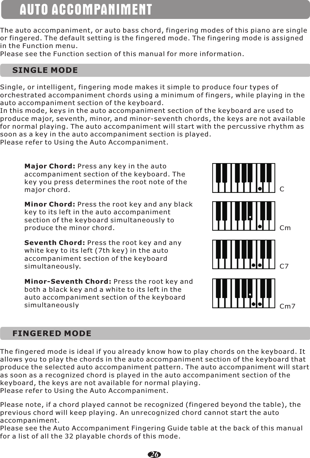 AUTO ACCOMPANIMENTSINGLE MODESingle, or intelligent, fingering mode makes it simple to produce four types of orchestrated accompaniment chords using a minimum of fingers, while playing in the auto accompaniment section of the keyboard.In this mode, keys in the auto accompaniment section of the keyboard are used to produce major, seventh, minor, and minor-seventh chords, the keys are not available for normal playing. The auto accompaniment will start with the percussive rhythm as soon as a key in the auto accompaniment section is played.Please refer to Using the Auto Accompaniment.The auto accompaniment, or auto bass chord, fingering modes of this piano are single or fingered. The default setting is the fingered mode. The fingering mode is assigned in the Function menu.Please see the Function section of this manual for more information.Major Chord: Press any key in the autoaccompaniment section of the keyboard. Thekey you press determines the root note of themajor chord.Minor Chord: Press the root key and any black key to its left in the auto accompanimentsection of the keyboard simultaneously toproduce the minor chord.Seventh Chord: Press the root key and any white key to its left (7th key) in the autoaccompaniment section of the keyboardsimultaneously.Minor-Seventh Chord: Press the root key andboth a black key and a white to its left in theauto accompaniment section of the keyboardsimultaneouslyCCmC7Cm7FINGERED MODEThe fingered mode is ideal if you already know how to play chords on the keyboard. It allows you to play the chords in the auto accompaniment section of the keyboard that produce the selected auto accompaniment pattern. The auto accompaniment will start as soon as a recognized chord is played in the auto accompaniment section of the keyboard, the keys are not available for normal playing.Please refer to Using the Auto Accompaniment.Please note, if a chord played cannot be recognized (fingered beyond the table), the previous chord will keep playing. An unrecognized chord cannot start the auto accompaniment.Please see the Auto Accompaniment Fingering Guide table at the back of this manual for a list of all the 32 playable chords of this mode.26