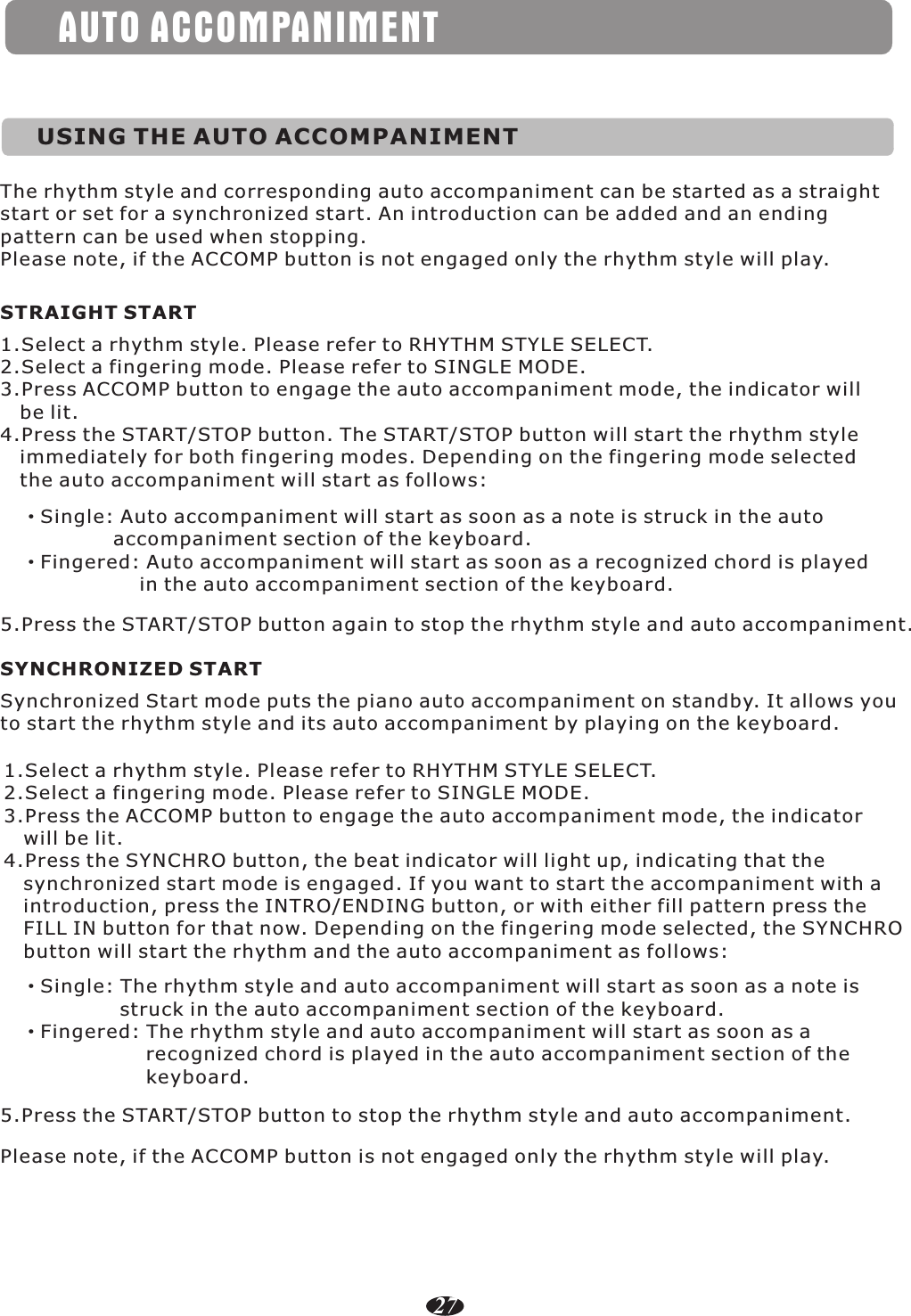 AUTO ACCOMPANIMENTUSING THE AUTO ACCOMPANIMENTThe rhythm style and corresponding auto accompaniment can be started as a straight start or set for a synchronized start. An introduction can be added and an ending pattern can be used when stopping.Please note, if the ACCOMP button is not engaged only the rhythm style will play.STRAIGHT START1.Select a rhythm style. Please refer to RHYTHM STYLE SELECT.2.Select a fingering mode. Please refer to SINGLE MODE.3.Press ACCOMP button to engage the auto accompaniment mode, the indicator will    be lit.4.Press the START/STOP button. The START/STOP button will start the rhythm style    immediately for both fingering modes. Depending on the fingering mode selected    the auto accompaniment will start as follows:·Single: Auto accompaniment will start as soon as a note is struck in the auto               accompaniment section of the keyboard.·Fingered: Auto accompaniment will start as soon as a recognized chord is played                   in the auto accompaniment section of the keyboard.5.Press the START/STOP button again to stop the rhythm style and auto accompaniment.SYNCHRONIZED STARTSynchronized Start mode puts the piano auto accompaniment on standby. It allows you to start the rhythm style and its auto accompaniment by playing on the keyboard.·Single: The rhythm style and auto accompaniment will start as soon as a note is                struck in the auto accompaniment section of the keyboard.·Fingered: The rhythm style and auto accompaniment will start as soon as a                    recognized chord is played in the auto accompaniment section of the                    keyboard.1.Select a rhythm style. Please refer to RHYTHM STYLE SELECT.2.Select a fingering mode. Please refer to SINGLE MODE.3.Press the ACCOMP button to engage the auto accompaniment mode, the indicator    will be lit.4.Press the SYNCHRO button, the beat indicator will light up, indicating that the    synchronized start mode is engaged. If you want to start the accompaniment with a    introduction, press the INTRO/ENDING button, or with either fill pattern press the    FILL IN button for that now. Depending on the fingering mode selected, the SYNCHRO    button will start the rhythm and the auto accompaniment as follows:5.Press the START/STOP button to stop the rhythm style and auto accompaniment.Please note, if the ACCOMP button is not engaged only the rhythm style will play.27