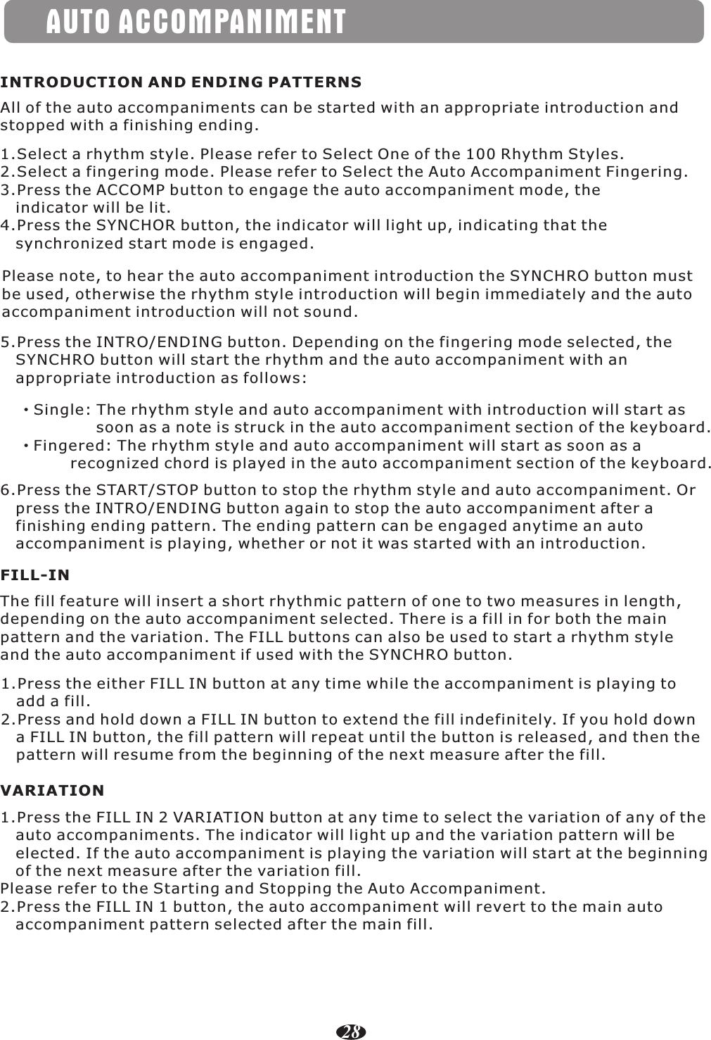 AUTO ACCOMPANIMENTINTRODUCTION AND ENDING PATTERNSAll of the auto accompaniments can be started with an appropriate introduction and stopped with a finishing ending.1.Select a rhythm style. Please refer to Select One of the 100 Rhythm Styles.2.Select a fingering mode. Please refer to Select the Auto Accompaniment Fingering.3.Press the ACCOMP button to engage the auto accompaniment mode, the    indicator will be lit.4.Press the SYNCHOR button, the indicator will light up, indicating that the    synchronized start mode is engaged.Please note, to hear the auto accompaniment introduction the SYNCHRO button must be used, otherwise the rhythm style introduction will begin immediately and the auto accompaniment introduction will not sound.5.Press the INTRO/ENDING button. Depending on the fingering mode selected, the    SYNCHRO button will start the rhythm and the auto accompaniment with an    appropriate introduction as follows:·Single: The rhythm style and auto accompaniment with introduction will start as                soon as a note is struck in the auto accompaniment section of the keyboard.·Fingered: The rhythm style and auto accompaniment will start as soon as a           recognized chord is played in the auto accompaniment section of the keyboard.6.Press the START/STOP button to stop the rhythm style and auto accompaniment. Or    press the INTRO/ENDING button again to stop the auto accompaniment after a    finishing ending pattern. The ending pattern can be engaged anytime an auto    accompaniment is playing, whether or not it was started with an introduction.The fill feature will insert a short rhythmic pattern of one to two measures in length, depending on the auto accompaniment selected. There is a fill in for both the main pattern and the variation. The FILL buttons can also be used to start a rhythm style and the auto accompaniment if used with the SYNCHRO button.FILL-IN1.Press the either FILL IN button at any time while the accompaniment is playing to    add a fill.2.Press and hold down a FILL IN button to extend the fill indefinitely. If you hold down    a FILL IN button, the fill pattern will repeat until the button is released, and then the    pattern will resume from the beginning of the next measure after the fill.1.Press the FILL IN 2 VARIATION button at any time to select the variation of any of the    auto accompaniments. The indicator will light up and the variation pattern will be    elected. If the auto accompaniment is playing the variation will start at the beginning    of the next measure after the variation fill.Please refer to the Starting and Stopping the Auto Accompaniment.2.Press the FILL IN 1 button, the auto accompaniment will revert to the main auto    accompaniment pattern selected after the main fill.VARIATION28